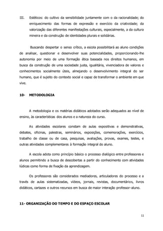 III. Estéticos: do cultivo da sensibilidade juntamente com o da racionalidade; do 
enriquecimento das formas de expressão e exercício da criatividade; da 
valorização das diferentes manifestações culturais, especialmente, a da cultura 
mineira e da construção de identidades plurais e solidárias. 
Buscando despertar o senso crítico, a escola possibilitará ao aluno condições 
de analisar, questionar e desenvolver suas potencialidades, proporcionando-lhe 
autonomia por meio de uma formação ética baseada nos direitos humanos, em 
busca da construção de uma sociedade justa, igualitária, vivenciadora de valores e 
conhecimentos socialmente úteis, almejando o desenvolvimento integral do ser 
humano, que é sujeito do contexto social e capaz de transformar o ambiente em que 
vive. 
11 
10- METODOLOGIA 
A metodologia e os matérias didáticos adotados serão adequados ao nível de 
ensino, às características dos alunos e a natureza do curso. 
As atividades escolares constam de aulas expositivas e demonstrativas, 
debates, oficinas, palestras, seminários, exposições, comemorações, exercícios, 
trabalho de classe ou de casa, pesquisas, avaliações, provas, exames, testes, e 
outras atividades complementares à formação integral do aluno. 
A escola adota como princípio básico o processo dialógico entre professores e 
alunos permitindo a busca de descobertas a partir do conhecimento com atividades 
lúdicas como forma de fixação da aprendizagem. 
Os professores são considerados mediadores, articuladores do processo e a 
través de aulas sistematizadas, vídeos, jornais, revistas, documentários, livros 
didáticos, cartazes e outros recursos em busca de maior interação professor-aluno. 
11- ORGANIZAÇÃO DO TEMPO E DO ESPAÇO ESCOLAR 
 