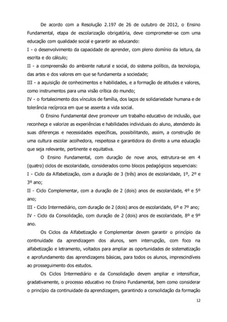 De acordo com a Resolução 2.197 de 26 de outubro de 2012, o Ensino 
Fundamental, etapa de escolarização obrigatória, deve comprometer-se com uma 
educação com qualidade social e garantir ao educando: 
I - o desenvolvimento da capacidade de aprender, com pleno domínio da leitura, da 
escrita e do cálculo; 
II - a compreensão do ambiente natural e social, do sistema político, da tecnologia, 
das artes e dos valores em que se fundamenta a sociedade; 
III - a aquisição de conhecimentos e habilidades, e a formação de atitudes e valores, 
como instrumentos para uma visão crítica do mundo; 
IV - o fortalecimento dos vínculos de família, dos laços de solidariedade humana e de 
tolerância recíproca em que se assenta a vida social. 
O Ensino Fundamental deve promover um trabalho educativo de inclusão, que 
reconheça e valorize as experiências e habilidades individuais do aluno, atendendo às 
suas diferenças e necessidades específicas, possibilitando, assim, a construção de 
uma cultura escolar acolhedora, respeitosa e garantidora do direito a uma educação 
que seja relevante, pertinente e equitativa. 
O Ensino Fundamental, com duração de nove anos, estrutura-se em 4 
(quatro) ciclos de escolaridade, considerados como blocos pedagógicos sequenciais: 
I - Ciclo da Alfabetização, com a duração de 3 (três) anos de escolaridade, 1º, 2º e 
3º ano; 
II - Ciclo Complementar, com a duração de 2 (dois) anos de escolaridade, 4º e 5º 
ano; 
III - Ciclo Intermediário, com duração de 2 (dois) anos de escolaridade, 6º e 7º ano; 
IV - Ciclo da Consolidação, com duração de 2 (dois) anos de escolaridade, 8º e 9º 
ano. 
Os Ciclos da Alfabetização e Complementar devem garantir o princípio da 
continuidade da aprendizagem dos alunos, sem interrupção, com foco na 
alfabetização e letramento, voltados para ampliar as oportunidades de sistematização 
e aprofundamento das aprendizagens básicas, para todos os alunos, imprescindíveis 
ao prosseguimento dos estudos. 
Os Ciclos Intermediário e da Consolidação devem ampliar e intensificar, 
gradativamente, o processo educativo no Ensino Fundamental, bem como considerar 
o princípio da continuidade da aprendizagem, garantindo a consolidação da formação 
12 
 