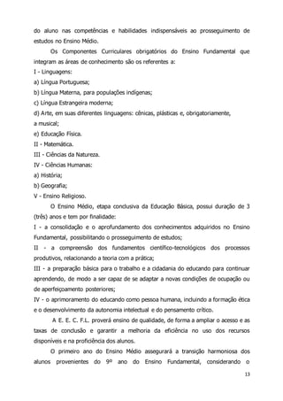 do aluno nas competências e habilidades indispensáveis ao prosseguimento de 
estudos no Ensino Médio. 
Os Componentes Curriculares obrigatórios do Ensino Fundamental que 
13 
integram as áreas de conhecimento são os referentes a: 
I - Linguagens: 
a) Língua Portuguesa; 
b) Língua Materna, para populações indígenas; 
c) Língua Estrangeira moderna; 
d) Arte, em suas diferentes linguagens: cênicas, plásticas e, obrigatoriamente, 
a musical; 
e) Educação Física. 
II - Matemática. 
III - Ciências da Natureza. 
IV - Ciências Humanas: 
a) História; 
b) Geografia; 
V - Ensino Religioso. 
O Ensino Médio, etapa conclusiva da Educação Básica, possui duração de 3 
(três) anos e tem por finalidade: 
I - a consolidação e o aprofundamento dos conhecimentos adquiridos no Ensino 
Fundamental, possibilitando o prosseguimento de estudos; 
II - a compreensão dos fundamentos científico-tecnológicos dos processos 
produtivos, relacionando a teoria com a prática; 
III - a preparação básica para o trabalho e a cidadania do educando para continuar 
aprendendo, de modo a ser capaz de se adaptar a novas condições de ocupação ou 
de aperfeiçoamento posteriores; 
IV - o aprimoramento do educando como pessoa humana, incluindo a formação ética 
e o desenvolvimento da autonomia intelectual e do pensamento crítico. 
A E. E. C. F.L. proverá ensino de qualidade, de forma a ampliar o acesso e as 
taxas de conclusão e garantir a melhoria da eficiência no uso dos recursos 
disponíveis e na proficiência dos alunos. 
O primeiro ano do Ensino Médio assegurará a transição harmoniosa dos 
alunos provenientes do 9º ano do Ensino Fundamental, considerando o 
 
