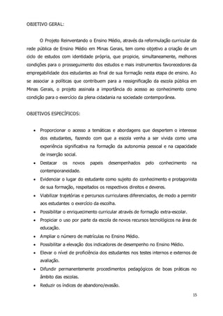 15 
OBJETIVO GERAL: 
O Projeto Reinventando o Ensino Médio, através da reformulação curricular da 
rede pública de Ensino Médio em Minas Gerais, tem como objetivo a criação de um 
ciclo de estudos com identidade própria, que propicie, simultaneamente, melhores 
condições para o prosseguimento dos estudos e mais instrumentos favorecedores da 
empregabilidade dos estudantes ao final de sua formação nesta etapa de ensino. Ao 
se associar a políticas que contribuem para a ressignificação da escola pública em 
Minas Gerais, o projeto assinala a importância do acesso ao conhecimento como 
condição para o exercício da plena cidadania na sociedade contemporânea. 
OBJETIVOS ESPECÍFICOS: 
 Proporcionar o acesso a temáticas e abordagens que despertem o interesse 
dos estudantes, fazendo com que a escola venha a ser vivida como uma 
experiência significativa na formação da autonomia pessoal e na capacidade 
de inserção social. 
 Destacar os novos papeis desempenhados pelo conhecimento na 
contemporaneidade. 
 Evidenciar o lugar do estudante como sujeito do conhecimento e protagonista 
de sua formação, respeitados os respectivos direitos e deveres. 
 Viabilizar trajetórias e percursos curriculares diferenciados, de modo a permitir 
aos estudantes o exercício da escolha. 
 Possibilitar o enriquecimento curricular através de formação extra-escolar. 
 Propiciar o uso por parte da escola de novos recursos tecnológicos na área de 
educação. 
 Ampliar o número de matrículas no Ensino Médio. 
 Possibilitar a elevação dos indicadores de desempenho no Ensino Médio. 
 Elevar o nível de proficiência dos estudantes nos testes internos e externos de 
avaliação. 
 Difundir permanentemente procedimentos pedagógicos de boas práticas no 
âmbito das escolas. 
 Reduzir os índices de abandono/evasão. 
 