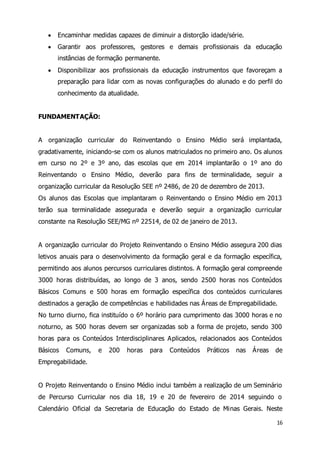  Encaminhar medidas capazes de diminuir a distorção idade/série. 
 Garantir aos professores, gestores e demais profissionais da educação 
16 
instâncias de formação permanente. 
 Disponibilizar aos profissionais da educação instrumentos que favoreçam a 
preparação para lidar com as novas configurações do alunado e do perfil do 
conhecimento da atualidade. 
FUNDAMENTAÇÃO: 
A organização curricular do Reinventando o Ensino Médio será implantada, 
gradativamente, iniciando-se com os alunos matriculados no primeiro ano. Os alunos 
em curso no 2º e 3º ano, das escolas que em 2014 implantarão o 1º ano do 
Reinventando o Ensino Médio, deverão para fins de terminalidade, seguir a 
organização curricular da Resolução SEE nº 2486, de 20 de dezembro de 2013. 
Os alunos das Escolas que implantaram o Reinventando o Ensino Médio em 2013 
terão sua terminalidade assegurada e deverão seguir a organização curricular 
constante na Resolução SEE/MG nº 22514, de 02 de janeiro de 2013. 
A organização curricular do Projeto Reinventando o Ensino Médio assegura 200 dias 
letivos anuais para o desenvolvimento da formação geral e da formação específica, 
permitindo aos alunos percursos curriculares distintos. A formação geral compreende 
3000 horas distribuídas, ao longo de 3 anos, sendo 2500 horas nos Conteúdos 
Básicos Comuns e 500 horas em formação específica dos conteúdos curriculares 
destinados a geração de competências e habilidades nas Áreas de Empregabilidade. 
No turno diurno, fica instituído o 6º horário para cumprimento das 3000 horas e no 
noturno, as 500 horas devem ser organizadas sob a forma de projeto, sendo 300 
horas para os Conteúdos Interdisciplinares Aplicados, relacionados aos Conteúdos 
Básicos Comuns, e 200 horas para Conteúdos Práticos nas Áreas de 
Empregabilidade. 
O Projeto Reinventando o Ensino Médio inclui também a realização de um Seminário 
de Percurso Curricular nos dia 18, 19 e 20 de fevereiro de 2014 seguindo o 
Calendário Oficial da Secretaria de Educação do Estado de Minas Gerais. Neste 
 