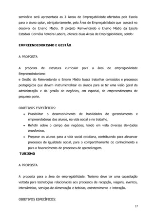 seminário será apresentada as 3 Áreas de Empregabilidade ofertadas pela Escola 
para o aluno optar, obrigatoriamente, pela Área de Empregabilidade que cursará no 
decorrer do Ensino Médio. O projeto Reinventando o Ensino Médio da Escola 
Estadual Cornélia Ferreira Ladeira, oferece duas Áreas de Empregabilidade, sendo: 
17 
EMPREENDEDORISMO E GESTÃO 
A PROPOSTA 
A proposta de estrutura curricular para a área de empregabilidade 
Empreendedorismo 
e Gestão do Reinventando o Ensino Médio busca trabalhar conteúdos e processos 
pedagógicos que devem instrumentalizar os alunos para se ter uma visão geral da 
administração e da gestão de negócios, em especial, de empreendimentos de 
pequeno porte. 
OBJETIVOS ESPECÍFICOS: 
 Possibilitar o desenvolvimento de habilidades de gerenciamento e 
empreendedoras dos alunos, na vida social e no trabalho. 
 Refletir sobre o campo dos negócios, tendo em vista diversas atividades 
econômicas. 
 Preparar os alunos para a vida social cotidiana, contribuindo para alavancar 
processos de igualdade social, para o compartilhamento do conhecimento e 
para o favorecimento de processos de aprendizagem. 
TURISMO 
A PROPOSTA 
A proposta para a área de empregabilidade: Turismo deve ter uma capacitação 
voltada para tecnologias relacionadas aos processos de recepção, viagens, eventos, 
intercâmbios, serviços de alimentação e bebidas, entretenimento e interação. 
OBJETIVOS ESPECÍFICOS: 
 