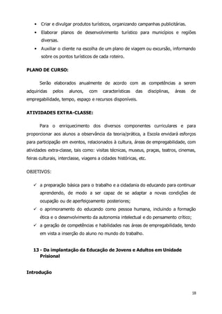 18 
 Criar e divulgar produtos turísticos, organizando campanhas publicitárias. 
 Elaborar planos de desenvolvimento turístico para municípios e regiões 
diversas. 
 Auxiliar o cliente na escolha de um plano de viagem ou excursão, informando 
sobre os pontos turísticos de cada roteiro. 
PLANO DE CURSO: 
Serão elaborados anualmente de acordo com as competências a serem 
adquiridas pelos alunos, com características das disciplinas, áreas de 
empregabilidade, tempo, espaço e recursos disponíveis. 
ATIVIDADES EXTRA-CLASSE: 
Para o enriquecimento dos diversos componentes curriculares e para 
proporcionar aos alunos a observância da teoria/prática, a Escola envidará esforços 
para participação em eventos, relacionados à cultura, áreas de empregabilidade, com 
atividades extra-classe, tais como: visitas técnicas, museus, praças, teatros, cinemas, 
feiras culturais, interclasse, viagens a cidades históricas, etc. 
OBJETIVOS: 
 a preparação básica para o trabalho e a cidadania do educando para continuar 
aprendendo, de modo a ser capaz de se adaptar a novas condições de 
ocupação ou de aperfeiçoamento posteriores; 
 o aprimoramento do educando como pessoa humana, incluindo a formação 
ética e o desenvolvimento da autonomia intelectual e do pensamento crítico; 
 a geração de competências e habilidades nas áreas de empregabilidade, tendo 
em vista a inserção do aluno no mundo do trabalho. 
13 - Da implantação da Educação de Jovens e Adultos em Unidade 
Prisional 
Introdução 
 