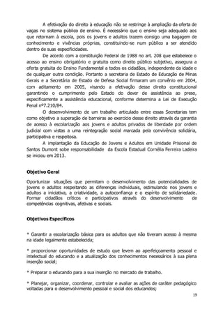 A efetivação do direito à educação não se restringe à ampliação da oferta de 
vagas no sistema público de ensino. É necessário que o ensino seja adequado aos 
que retornam à escola, pois os jovens e adultos trazem consigo uma bagagem de 
conhecimento e vivências próprias, constituindo-se num público a ser atendido 
dentro de suas especificidades. 
De acordo com a constituição Federal de 1988 no art. 208 que estabelece o 
acesso ao ensino obrigatório e gratuito como direito público subjetivo, assegura a 
oferta gratuita do Ensino Fundamental a todos os cidadãos, independente da idade e 
de qualquer outra condição. Portanto a secretaria de Estado de Educação de Minas 
Gerais e a Secretária de Estado de Defesa Social firmaram um convênio em 2004, 
com aditamento em 2005, visando a efetivação desse direito constitucional 
garantindo o cumprimento pelo Estado do dever de assistência ao preso, 
especificamente a assistência educacional, conforme determina a Lei de Execução 
Penal nº7.210/84. 
O desenvolvimento de um trabalho articulado entre essas Secretarias tem 
como objetivo a superação de barreiras ao exercício desse direito através da garantia 
de acesso à escolarização aos jovens e adultos privados de liberdade por ordem 
judicial com vistas a uma reintegração social marcada pela convivência solidária, 
participativa e respeitosa. 
A implantação da Educação de Jovens e Adultos em Unidade Prisional de 
Santos Dumont sobe responsabilidade da Escola Estadual Cornélia Ferreira Ladeira 
se iniciou em 2013. 
19 
Objetivo Geral 
Oportunizar situações que permitam o desenvolvimento das potencialidades de 
jovens e adultos respeitando as diferenças individuais, estimulando nos jovens e 
adultos a iniciativa, a criatividade, a autoconfiança e o espírito de solidariedade. 
Formar cidadãos críticos e participativos através do desenvolvimento de 
competências cognitivas, afetivas e sociais. 
Objetivos Específicos 
* Garantir a escolarização básica para os adultos que não tiveram acesso à mesma 
na idade legalmente estabelecida; 
* proporcionar oportunidades de estudo que levem ao aperfeiçoamento pessoal e 
intelectual do educando e a atualização dos conhecimentos necessários à sua plena 
inserção social; 
* Preparar o educando para a sua inserção no mercado de trabalho. 
* Planejar, organizar, coordenar, controlar e avaliar as ações de caráter pedagógico 
voltadas para o desenvolvimento pessoal e social dos educandos; 
 