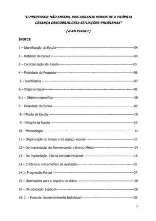2 
“O PROFESSOR NÃO ENSINA, MAS ARRANJA MODOS DE A PRÓPRIA 
CRIANÇA DESCOBRIR.CRIA SITUAÇÕES-PROBLEMAS” 
(JEAN PIAGET) 
ÍNDICE 
1 – Identificação da Escola--------------------------------------------------------------------04 
2 – Histórico da Escola ------------------------------------------------------------------------04 
3 – Caracterização da Escola-----------------------------------------------------------------05 
4 – Finalidade da Proposta--------------------------------------------------------------------06 
5 – Justificativa --------------------------------------------------------------------------------07 
6 – Objetivo Geral------------------------------------------------------------------------------08 
6.1 – Objetivo específico-----------------------------------------------------------------------08 
7 – Finalidade da Escola-----------------------------------------------------------------------09 
8 - Missão da Escola --------------------------------------------------------------------------10 
9 - Filosofia da Escola ------------------------------------------------------------------------10 
10 – Metodologia -------------------------------------------------------------------------------11 
11 – Organização do tempo e do espaço escolar------------------------------------------11 
12 – Da implantação do Reinventando o Ensino Médio-----------------------------------14 
13 – Da Implantação EJA na Unidade Prisional--------------------------------------------18 
14 – Critérios e instrumentos de avaliação-------------------------------------------------25 
14.1- Progressão Parcial ----------------------------------------------------------------------27 
15 – Orientações para o registro no diário -------------------------------------------------28 
16 – Da Educação Especial--------------------------------------------------------------------28 
16. 1 - Plano de desenvolvimento Individual----------------------------------------------29 
 