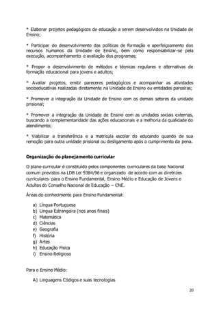 * Elaborar projetos pedagógicos de educação a serem desenvolvidos na Unidade de 
Ensino; 
* Participar do desenvolvimento das políticas de formação e aperfeiçoamento dos 
recursos humanos da Unidade de Ensino, bem como responsabilizar-se pela 
execução, acompanhamento e avaliação dos programas; 
* Propor o desenvolvimento de métodos e técnicas regulares e alternativas de 
formação educacional para jovens e adultos; 
* Avaliar projetos, emitir pareceres pedagógicos e acompanhar as atividades 
socioeducativas realizadas diretamente na Unidade de Ensino ou entidades parceiras; 
* Promover a integração da Unidade de Ensino com os demais setores da unidade 
prisional; 
* Promover a integração da Unidade de Ensino com as unidades sociais externas, 
buscando a complementaridade das ações educacionais e a melhoria da qualidade do 
atendimento; 
* Viabilizar a transferência e a matrícula escolar do educando quando de sua 
remoção para outra unidade prisional ou desligamento após o cumprimento da pena. 
20 
Organização do planejamento curricular 
O plano curricular é constituído pelos componentes curriculares da base Nacional 
comum previstos na LDB Lei 9384/96 e organizado de acordo com as diretrizes 
curriculares para o Ensino Fundamental, Ensino Médio e Educação de Jovens e 
Adultos do Conselho Nacional de Educação – CNE. 
Áreas do conhecimento para Ensino Fundamental: 
a) Língua Portuguesa 
b) Língua Estrangeira (nos anos finais) 
c) Matemática 
d) Ciências 
e) Geografia 
f) História 
g) Artes 
h) Educação Física 
i) Ensino Religioso 
Para o Ensino Médio: 
A) Linguagens Códigos e suas tecnologias 
 
