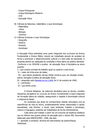 21 
- Língua Portuguesa 
- Língua Estrangeira Moderna 
- Arte 
- Educação Física 
B) Ciências da Natureza, matemática e suas tecnologias 
- Matemática 
- Física 
- Biologia 
- Química 
C) Ciências Humanas e suas Tecnologias 
- Geografia 
- História 
- Filosofia 
- Sociologia 
A Educação Física entendida como parte integrante dos currículos do Ensino 
Fundamental e Ensino Médio, deverá ser trabalhada através de projetos de 
forma a promover o desenvolvimento cultural e o bem estar do educando. A 
proposta deverá ser adequada às condições e faixa etária do público atendido. 
Conforme a Lei 9394/96 a pratica de educação física é facultativa ao aluno 
quando: 
I – que cumpra jornada de trabalho igual ou superior a seis horas; 
II – maior de trinta anos de idade; 
III – que estiver prestando serviço militar inicial ou que, em situação similar, 
estiver obrigado à prática da educação física; 
IV – amparado pelo Decreto-Lei no 1.044, de 21 de outubro de 1969; 
V – (VETADO) 
VI – que tenha prole. 
O Ensino Religioso, de matricula facultativa para os alunos, constitui 
disciplinas obrigatória no currículo do Ensino Fundamental e é para integrante 
da formação básica do cidadão, assegurando o respeito à diversidade cultural 
e religiosa do Brasil. 
Os conteúdos das áreas do conhecimento estarão articulados com as 
experiências de vida do aluno, problematizando temas relacionados à saúde, 
sexualidade, vida familiar, e social, meio ambiente, trabalho e tecnologia, 
cultura e linguagens, podendo ser trabalhados de forma interdisciplinar. 
Cada tema será tratado a partir de um conjunto de objetivos didáticos 
que se referem aos quarto pilares da educação para o século XXI. Documento 
elaborado pela UNESCO/MEC: 1998, são eles: 
1 – aprender a conhecer : domínio de instrumentos de autoconfiança 
intelectual; 
 