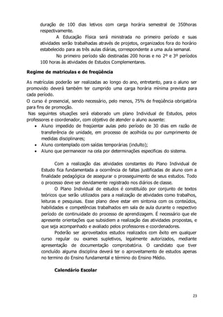 duração de 100 dias letivos com carga horária semestral de 350horas 
respectivamente. 
A Educação Física será ministrada no primeiro período e suas 
atividades serão trabalhadas através de projetos, organizados fora do horário 
estabelecido para as três aulas diárias, correspondente a uma aula semanal. 
No primeiro período são destinadas 200 horas e no 2º e 3º períodos 
23 
100 horas às atividades de Estudos Complementares. 
Regime de matriculas e de freqüência 
As matrículas poderão ser realizadas ao longo do ano, entretanto, para o aluno ser 
promovido deverá também ter cumprido uma carga horária mínima prevista para 
cada período. 
O curso é presencial, sendo necessário, pelo menos, 75% de freqüência obrigatória 
para fins de promoção. 
Nas seguintes situações será elaborado um plano Individual de Estudos, pelos 
professores e coordenador, com objetivo de atender o aluno ausente: 
 Aluno impedido de freqüentar aulas pelo período de 30 dias em razão de 
transferência de unidade, em processo de acolhida ou por cumprimento de 
medidas disciplinares; 
 Aluno contemplado com saídas temporárias (indulto); 
 Aluno que permanecer na cela por determinações especificas do sistema. 
Com a realização das atividades constantes do Plano Individual de 
Estudo fica fundamentada a ocorrência de faltas justificadas de aluno com a 
finalidade pedagógica de assegurar o prosseguimento de seus estudos. Todo 
o processo deve ser devidamente registrado nos diários de classe. 
O Plano Individual de estudos é constituído por conjunto de textos 
teóricos que serão utilizados para a realização de atividades como trabalhos, 
leituras e pesquisas. Esse plano deve estar em sintonia com os conteúdos, 
habilidades e competências trabalhados em sala de aula durante o respectivo 
período de continuidade do processo de aprendizagem. É necessário que ele 
apresente orientações que subsidiem a realização das atividades propostas, e 
que seja acompanhado e avaliado pelos professores e coordenadores. 
Poderão ser aproveitados estudos realizados com êxito em qualquer 
curso regular ou exames supletivos, legalmente autorizados, mediante 
apresentação de documentação comprobatória. O candidato que tiver 
concluído alguma disciplina deverá ter o aproveitamento de estudos apenas 
no termino do Ensino fundamental e término do Ensino Médio. 
Calendário Escolar 
 