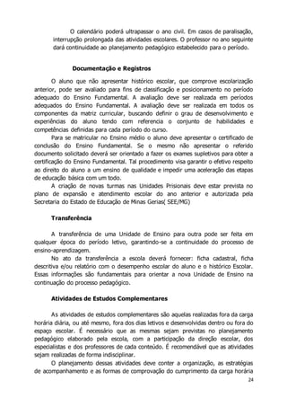 O calendário poderá ultrapassar o ano civil. Em casos de paralisação, 
interrupção prolongada das atividades escolares. O professor no ano seguinte 
dará continuidade ao planejamento pedagógico estabelecido para o período. 
24 
Documentação e Registros 
O aluno que não apresentar histórico escolar, que comprove escolarização 
anterior, pode ser avaliado para fins de classificação e posicionamento no período 
adequado do Ensino Fundamental. A avaliação deve ser realizada em períodos 
adequados do Ensino Fundamental. A avaliação deve ser realizada em todos os 
componentes da matriz curricular, buscando definir o grau de desenvolvimento e 
experiências do aluno tendo com referencia o conjunto de habilidades e 
competências definidas para cada período do curso. 
Para se matricular no Ensino médio o aluno deve apresentar o certificado de 
conclusão do Ensino Fundamental. Se o mesmo não apresentar o referido 
documento solicitado deverá ser orientado a fazer os exames supletivos para obter a 
certificação do Ensino Fundamental. Tal procedimento visa garantir o efetivo respeito 
ao direito do aluno a um ensino de qualidade e impedir uma aceleração das etapas 
de educação básica com um todo. 
A criação de novas turmas nas Unidades Prisionais deve estar prevista no 
plano de expansão e atendimento escolar do ano anterior e autorizada pela 
Secretaria do Estado de Educação de Minas Gerias( SEE/MG) 
Transferência 
A transferência de uma Unidade de Ensino para outra pode ser feita em 
qualquer época do período letivo, garantindo-se a continuidade do processo de 
ensino-aprendizagem. 
No ato da transferência a escola deverá fornecer: ficha cadastral, ficha 
descritiva e/ou relatório com o desempenho escolar do aluno e o histórico Escolar. 
Essas informações são fundamentais para orientar a nova Unidade de Ensino na 
continuação do processo pedagógico. 
Atividades de Estudos Complementares 
As atividades de estudos complementares são aquelas realizadas fora da carga 
horária diária, ou até mesmo, fora dos dias letivos e desenvolvidas dentro ou fora do 
espaço escolar. É necessário que as mesmas sejam previstas no planejamento 
pedagógico elaborado pela escola, com a participação da direção escolar, dos 
especialistas e dos professores de cada conteúdo. É recomendável que as atividades 
sejam realizadas de forma indisciplinar. 
O planejamento dessas atividades deve conter a organização, as estratégias 
de acompanhamento e as formas de comprovação do cumprimento da carga horária 
 