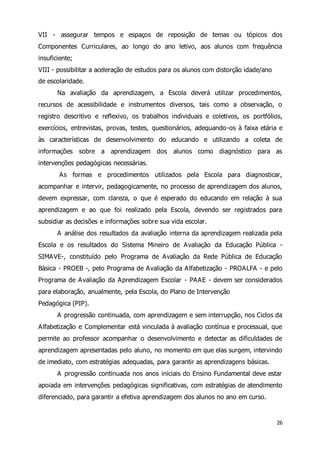 VII - assegurar tempos e espaços de reposição de temas ou tópicos dos 
Componentes Curriculares, ao longo do ano letivo, aos alunos com frequência 
insuficiente; 
VIII - possibilitar a aceleração de estudos para os alunos com distorção idade/ano 
de escolaridade. 
Na avaliação da aprendizagem, a Escola deverá utilizar procedimentos, 
recursos de acessibilidade e instrumentos diversos, tais como a observação, o 
registro descritivo e reflexivo, os trabalhos individuais e coletivos, os portfólios, 
exercícios, entrevistas, provas, testes, questionários, adequando-os à faixa etária e 
às características de desenvolvimento do educando e utilizando a coleta de 
informações sobre a aprendizagem dos alunos como diagnóstico para as 
intervenções pedagógicas necessárias. 
As formas e procedimentos utilizados pela Escola para diagnosticar, 
acompanhar e intervir, pedagogicamente, no processo de aprendizagem dos alunos, 
devem expressar, com clareza, o que é esperado do educando em relação à sua 
aprendizagem e ao que foi realizado pela Escola, devendo ser registrados para 
subsidiar as decisões e informações sobre sua vida escolar. 
A análise dos resultados da avaliação interna da aprendizagem realizada pela 
Escola e os resultados do Sistema Mineiro de Avaliação da Educação Pública - 
SIMAVE-, constituído pelo Programa de Avaliação da Rede Pública de Educação 
Básica - PROEB -, pelo Programa de Avaliação da Alfabetização - PROALFA - e pelo 
Programa de Avaliação da Aprendizagem Escolar - PAAE - devem ser considerados 
para elaboração, anualmente, pela Escola, do Plano de Intervenção 
Pedagógica (PIP). 
A progressão continuada, com aprendizagem e sem interrupção, nos Ciclos da 
Alfabetização e Complementar está vinculada à avaliação contínua e processual, que 
permite ao professor acompanhar o desenvolvimento e detectar as dificuldades de 
aprendizagem apresentadas pelo aluno, no momento em que elas surgem, intervindo 
de imediato, com estratégias adequadas, para garantir as aprendizagens básicas. 
A progressão continuada nos anos iniciais do Ensino Fundamental deve estar 
apoiada em intervenções pedagógicas significativas, com estratégias de atendimento 
diferenciado, para garantir a efetiva aprendizagem dos alunos no ano em curso. 
26 
 