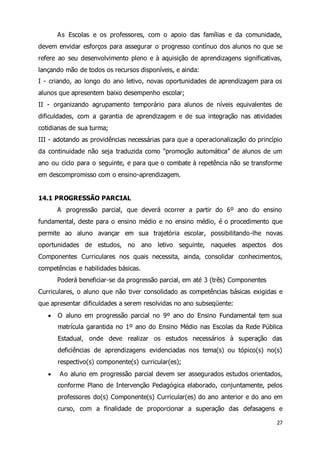 As Escolas e os professores, com o apoio das famílias e da comunidade, 
devem envidar esforços para assegurar o progresso contínuo dos alunos no que se 
refere ao seu desenvolvimento pleno e à aquisição de aprendizagens significativas, 
lançando mão de todos os recursos disponíveis, e ainda: 
I - criando, ao longo do ano letivo, novas oportunidades de aprendizagem para os 
alunos que apresentem baixo desempenho escolar; 
II - organizando agrupamento temporário para alunos de níveis equivalentes de 
dificuldades, com a garantia de aprendizagem e de sua integração nas atividades 
cotidianas de sua turma; 
III - adotando as providências necessárias para que a operacionalização do princípio 
da continuidade não seja traduzida como “promoção automática” de alunos de um 
ano ou ciclo para o seguinte, e para que o combate à repetência não se transforme 
em descompromisso com o ensino-aprendizagem. 
27 
14.1 PROGRESSÃO PARCIAL 
A progressão parcial, que deverá ocorrer a partir do 6º ano do ensino 
fundamental, deste para o ensino médio e no ensino médio, é o procedimento que 
permite ao aluno avançar em sua trajetória escolar, possibilitando-lhe novas 
oportunidades de estudos, no ano letivo seguinte, naqueles aspectos dos 
Componentes Curriculares nos quais necessita, ainda, consolidar conhecimentos, 
competências e habilidades básicas. 
Poderá beneficiar-se da progressão parcial, em até 3 (três) Componentes 
Curriculares, o aluno que não tiver consolidado as competências básicas exigidas e 
que apresentar dificuldades a serem resolvidas no ano subseqüente: 
 O aluno em progressão parcial no 9º ano do Ensino Fundamental tem sua 
matrícula garantida no 1º ano do Ensino Médio nas Escolas da Rede Pública 
Estadual, onde deve realizar os estudos necessários à superação das 
deficiências de aprendizagens evidenciadas nos tema(s) ou tópico(s) no(s) 
respectivo(s) componente(s) curricular(es); 
 Ao aluno em progressão parcial devem ser assegurados estudos orientados, 
conforme Plano de Intervenção Pedagógica elaborado, conjuntamente, pelos 
professores do(s) Componente(s) Curricular(es) do ano anterior e do ano em 
curso, com a finalidade de proporcionar a superação das defasagens e 
 