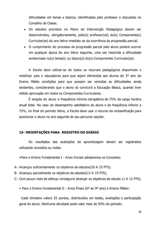 dificuldades em temas e tópicos, identificadas pelo professor e discutidas no 
Conselho de Classe. 
 Os estudos previstos no Plano de Intervenção Pedagógica devem ser 
desenvolvidos, obrigatoriamente, pelo(s) professor(es) do(s) Componente(s) 
Curricular(es) do ano letivo imediato ao da ocorrência da progressão parcial; 
 O cumprimento do processo de progressão parcial pelo aluno poderá ocorrer 
em qualquer época do ano letivo seguinte, uma vez resolvida a dificuldade 
evidenciada no(s) tema(s) ou tópico(s) do(s) Componentes Curricular(es). 
A Escola deve utilizar-se de todos os recursos pedagógicos disponíveis e 
mobilizar pais e educadores para que sejam oferecidas aos alunos do 3º ano do 
Ensino Médio condições para que possam ser vencidas as dificuldades ainda 
existentes, considerando que o aluno só concluirá a Educação Básica, quando tiver 
obtido aprovação em todos os Componentes Curriculares. 
É exigida do aluno a frequência mínima obrigatória de 75% da carga horária 
anual total. No caso de desempenho satisfatório do aluno e de freqüência inferior a 
75%, no final do período letivo, a Escola deve usar o recurso da reclassificação para 
posicionar o aluno no ano seguinte de seu percurso escolar. 
28 
15- ORIENTAÇÕES PARA REGISTRO DO DIÁRIO 
Os resultados das avaliações da aprendizagem devem ser registrados 
utilizando conceitos ou notas: 
Para o Ensino Fundamental I - Anos Iniciais adotaremos os Conceitos: 
A- Alcançou suficientemente os objetivos de estudos(20 A 25 PTS). 
B- Alcançou parcialmente os objetivos de estudos(13 A 19 PTS), 
C- Com pouco mais de esforço conseguirá alcançar os objetivos de estudo (1 A 12 PTS). 
 Para o Ensino Fundamental II - Anos Finais (6º ao 9º ano) e Ensino Médio: 
Cada bimestre valerá 25 pontos, distribuídos em testes, avaliações e participação 
geral do aluno. Nenhuma atividade pode valer mais de 50% do período. 
 