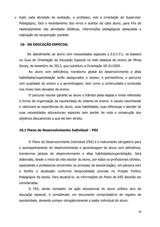  Após cada atividade de avaliação, o professor, sob a orientação do Supervisor 
Pedagógico, fará o levantamento dos erros e acertos de cada aluno, para fins de 
replanejamento das atividades didáticas, intervenções pedagógicas adequadas e 
realização da recuperação paralela. 
29 
16- DA EDUCAÇÃO ESPECIAL 
No atendimento ao aluno com necessidades especiais a E.E.C.F.L. se baseará 
no Guia de Orientação da Educação Especial na rede estadual de ensino de Minas 
Gerais, de dezembro de 2013, que substituiu a Orientação SD 01/2005 . 
Ao aluno com deficiência, transtorno global do desenvolvimento e altas 
habilidades/superdotação serão assegurados o acesso, a permanência, o percurso 
com qualidade do ensino e a aprendizagem, bem como a continuidade e conclusão 
nos níveis mais elevados de ensino. 
O percurso escolar garante ao aluno o trânsito pelas etapas e níveis referentes 
à forma de organização da escolaridade do sistema de ensino. A escola reconheceár 
e valorizará as experiências do aluno, suas habilidades, suas diferenças e atender às 
suas necessidades educacionais especiais sem perder de vista a consecução dos 
objetivos educacionais a que ele tem direito. 
16.1 Plano de Desenvolvimento Individual - PDI 
O Plano de Desenvolvimento Individual (PDI) é o instrumento obrigatório para 
o acompanhamento do desenvolvimento e aprendizagem do aluno com deficiência, 
transtornos globais do desenvolvimento e altas habilidades/superdotação. Será 
elaborado, desde o início da vida escolar do aluno, por todos os profissionais (diretor, 
especialista e professores envolvidos no processo de escolarização), em parceria com 
a família e atualizado conforme temporalidade prevista no Projeto Político 
Pedagógico da escola. Para atualizá-lo, as informações do Plano de AEE deverão ser 
consideradas. 
O PDI, sendo norteador da ação educacional do aluno público alvo da 
educação especial, é considerado um documento comprobatório de registro de 
escolaridade, devendo compor obrigatoriamente a pasta individual do aluno. 
 