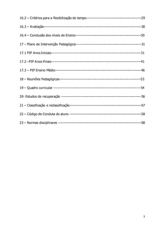 16.2 – Critérios para a flexibilização do tempo---------------------------------------------29 
16.3 – Avaliação---------------------------------------------------------------------------------30 
16.4 – Conclusão dos níveis de Ensino------------------------------------------------------30 
17 – Plano de Intervenção Pedagógica------------------------------------------------------31 
17.1 PIP Anos Iniciais--------------------------------------------------------------------------31 
17.2 –PIP Anos Finais--------------------------------------------------------------------------41 
17.3 – PIP Ensino Médio-----------------------------------------------------------------------46 
18 – Reuniões Pedagógicas-------------------------------------------------------------------53 
19 – Quadro curricular ------------------------------------------------------------------------54 
20- Estudos de recuperação ------------------------------------------------------------------56 
21 – Classificação e reclassificação-----------------------------------------------------------57 
22 – Código de Conduta do aluno -----------------------------------------------------------58 
23 – Normas disciplinares ---------------------------------------------------------------------58 
3 
 