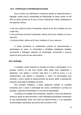 30 
16.2 - Critérios para a Flexibilização de tempo 
Para os alunos com deficiências e transtornos globais do desenvolvimento, a 
legislação vigente prevê a possibilidade de flexibilização do tempo escolar em até 
50% do tempo previsto em lei para o Ensino Fundamental e Médio, obedecendo-se 
aos seguintes critérios: 
a. Nos anos iniciais do Ensino Fundamental, máximo de 02 anos, limitados a 01 ano 
a cada ciclo; 
b. Nos anos finais do Ensino Fundamental, máximo de 02 anos, limitados a 01 ano a 
cada ciclo; 
c. No Ensino Médio, máximo de 02 anos, limitados a 01 ano a cada ano. 
A escola considerará as características próprias de desenvolvimento e 
aprendizagem do aluno, as intervenções e estratégias pedagógicas adotadas, 
minimizando a defasagem idade/ano de escolaridade, promovendo o percurso 
escolar do aluno junto aos seus pares etários. 
16.3- Avaliação 
A avaliação é parte integrante do processo de ensino e aprendizagem. É um 
processo contínuo na qual duas funções estão postas como inseparáveis: a 
diagnóstica, cujo objetivo é conhecer cada aluno e o perfil da turma, e a de 
monitoramento, cujo objetivo é acompanhar e intervir na aprendizagem para 
reorientar o ensino visando ao desenvolvimento dos alunos; alterar o planejamento 
propondo novas ações e estratégias de ensino. 
Nos processos avaliativos, a escola assegurará, também, as condições 
necessárias para o acesso e participação dos alunos, considerando o princípio da 
equidade, a garantia da flexibilidade e os recursos de acessibilidade. 
O processo de avaliação será diversificado, avaliando o aluno com deficiência, 
transtorno global de desenvolvimento e altas habilidades/superdotação considerando 
as suas especificidades, tendo como base seu desenvolvimento e a sua capacidade 
de aprendizagem significativa, que devem estar previstos no PDI. 
 