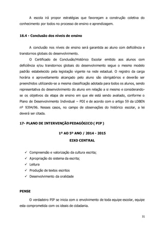 A escola irá propor estratégias que favoreçam a construção coletiva do 
31 
conhecimento por todos no processo de ensino e aprendizagem. 
16.4 - Conclusão dos níveis de ensino 
A conclusão nos níveis de ensino será garantida ao aluno com deficiência e 
transtornos globais do desenvolvimento. 
O Certificado de Conclusão/Histórico Escolar emitido aos alunos com 
deficiência e/ou transtornos globais do desenvolvimento segue o mesmo modelo 
padrão estabelecido pela legislação vigente na rede estadual. O registro da carga 
horária e aproveitamento alcançado pelo aluno são obrigatórios e deverão ser 
preenchidos utilizando-se a mesma classificação adotada para todos os alunos, sendo 
representativa do desenvolvimento do aluno em relação a si mesmo e considerando-se 
os objetivos da etapa de ensino em que ele está sendo avaliado, conforme o 
Plano de Desenvolvimento Individual – PDI e de acordo com o artigo 59 da LDBEN 
nº 9394/96. Nesses casos, no campo de observações do histórico escolar, a lei 
deverá ser citada. 
17- PLANO DE INTERVENÇÃO PEDAGÓGICO ( PIP ) 
1º AO 5º ANO / 2014 - 2015 
EIXO CENTRAL 
 Compreensão e valorização da cultura escrita; 
 Apropriação do sistema da escrita; 
 Leitura 
 Produção de textos escritos 
 Desenvolvimento da oralidade 
PENSE 
O verdadeiro PIP se inicia com o envolvimento de toda equipe escolar, equipe 
esta comprometida com os ideais de cidadania. 
 
