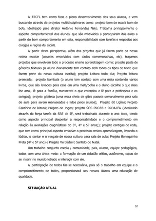 A EECFL tem como foco o pleno desenvolvimento dos seus alunos, e vem 
buscando através de projetos multidisciplinares como: projeto bom de escola bom de 
bola, idealizado pelo diretor Antônio Fernandes Neto. Trabalha principalmente o 
aspecto comportamental dos alunos, que são motivados a participarem das aulas a 
partir do bom comportamento em sala, responsabilidade com tarefas e respostas aos 
colegas e regras da escola. 
A partir desta perspectiva, além dos projetos que já fazem parte da nossa 
rotina escolar (aqueles envolvidos com dadas comemorativas, etc), traçamos 
projetos que envolvem todo o processo ensino aprendizagem como: projeto pasta de 
gêneros textuais (o aluno diariamente tem contato com todos os tipos de texto que 
fazem parte da nossa cultura escrita); projeto Leitura todo dia; Projeto leitura 
premiada; projeto bambula (o aluno tem contato com uma mala contendo vários 
livros, que são levados para casa em uma mala/bolsa e o aluno escolhe o que mais 
lhe atrai, lê para a família, transcreve o que entendeu e lê para a professora e os 
colegas); projeto gibiteca (uma mala cheia de gibis passeia semanalmente pela sala 
de aula para serem manuseados e lidos pelos alunos); Projeto 60 Lições; Projeto 
Cantinho de leitura; Projeto de Jogos; projeto SOS PROEB e PROALFA (idealizado 
através da força tarefa da SRE de JF, será trabalhado durante o ano todo, tendo 
como aspecto principal despertar a responsabilidade e o comprometimento em 
relação às avaliações diagnósticas do 3º, 4º e 5º anos;); projeto cantigas de roda, 
que tem como principal aspecto envolver o processo ensino aprendizagem, levando o 
lúdico, o cantar e o resgate de nossa cultura para sala de aula; Projeto Bonequinha 
Preta (4º e 5º ano) e Projeto Verdadeiro Sentido do Natal. 
Um trabalho conjunto escola / comunidade, pais, alunos, equipe pedagógica, 
todos com uma única meta: a formação de um cidadão crítico, autônomo, capaz de 
se inserir no mundo letrado e interagir com ele. 
A participação de todos faz-se necessária, pois só o trabalho em equipe e o 
comprometimento de todos, proporcionará aos nossos alunos uma educação de 
qualidade. 
32 
SITUAÇÃO ATUAL 
 
