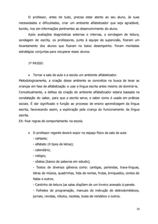 O professor, antes de tudo, precisa estar atento ao seu aluno, às suas 
necessidades e dificuldades, criar um ambiente alfabetizador que seja agradável, 
bonito, rico em informações pertinentes ao desenvolvimento do aluno. 
Após avaliações diagnósticas externas e internas, a sondagem de leitura, 
sondagem de escrita, os professores, junto à equipe da supervisão, fizeram um 
levantamento dos alunos que ficaram no baixo desempenho. Foram montadas 
estratégias conjuntas para recuperar esses alunos. 
33 
1º PASSO: 
 Tornar a sala de aula e a escola um ambiente alfabetizador. 
Metodologicamente, a criação desse ambiente se concretiza na busca de levar as 
crianças em fase de alfabetização a usar a língua escrita antes mesmo de dominá-la. 
Conceitualmente, a defesa da criação do ambiente alfabetizador estaria baseada na 
constatação do saber, para que a escrita serve, e saber como é usada em práticas 
sociais. É dar significado e função ao processo de ensino aprendizagem da língua 
escrita, favorecendo assim, a exploração pela criança do funcionamento da língua 
escrita. 
EX: fixar regras de comportamento na escola. 
 O professor regente deverá expor no espaço físico da sala de aula: 
- cartazes; 
- alfabeto (4 tipos de letras); 
- calendário; 
- relógio; 
- sílabas (banco de palavras em estudo); 
- Textos de diversos gêneros como: cantigas, parlendas, trava-línguas, 
letras de música, quadrinhas, lista de nomes, frutas, brinquedos, contos de 
fadas e outros. 
- Cantinho de leitura (as salas dispõem de um livreiro anexado à parede. 
- Folhetos de programação, manuais de instrução de eletrodomésticos, 
jornais, revistas, rótulos, receitas, bulas de remédios e outros. 
 