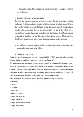 - Caixa com material diverso para o trabalho com as 4 operações (material 
de contagem). 
 Explorar diferentes gêneros textuais 
Envolver os alunos nessa teia divina do mundo letrado (músicas, receitas, 
parlendas, histórias, notícias, avisos, bilhetes, poesias, crônicas, etc...) É fazer 
do mundo letrado uma grande festa, cheia de descobertas. É só através da 
paixão pela curiosidade do que se esconde por trás de tantas letras é que 
vamos levar nossos alunos ao encantamento da leitura. O professor deverá 
proporcionar ao aluno no seu dia a dia contato direto com os diferentes tipos 
de gêneros textuais, que fazem parte da nossa cultura contemporânea. 
 O professor regente deverá definir os diferentes gêneros textuais mais 
34 
adequados para cada faixa etária. 
 Trabalhar com jogos: 
Baseando-se no pressuposto de Jean Peaget (1896-1990) “ para aprender o sujeito 
precisa conhecer o objeto e agir sobre ele, e transformá-lo”. 
Ao analisarmos tal afirmativa, percebemos o quanto as crianças são ativas ao jogar. 
Agem e transformam o objeto assumindo uma postura responsável sobre o seu 
próprio percurso de aprendizagem. Ele é um agente transformador da aprendizagem, 
enriquece a prática pedagógica do professor, desenvolve o raciocínio do aluno. É 
uma ferramenta de suma importância do dia a dia da sala de aula. 
Para auxiliar os alunos a fixarem o conteúdo, podemos usar jogos como: 
- memória; 
- trilha; 
- dominó; 
- tapa tapa; 
- jogo do 7 erros; 
- bingo de palavras; 
- bingo de letras; 
- bingo de iniciais do nome; 
- bingo de rótulos; 
 