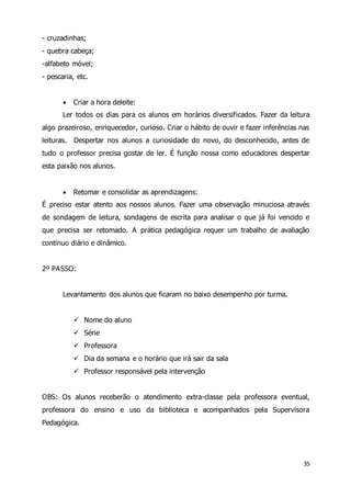 35 
- cruzadinhas; 
- quebra cabeça; 
-alfabeto móvel; 
- pescaria, etc. 
 Criar a hora deleite: 
Ler todos os dias para os alunos em horários diversificados. Fazer da leitura 
algo prazeiroso, enriquecedor, curioso. Criar o hábito de ouvir e fazer inferências nas 
leituras. Despertar nos alunos a curiosidade do novo, do desconhecido, antes de 
tudo o professor precisa gostar de ler. É função nossa como educadores despertar 
esta paixão nos alunos. 
 Retomar e consolidar as aprendizagens: 
É preciso estar atento aos nossos alunos. Fazer uma observação minuciosa através 
de sondagem de leitura, sondagens de escrita para analisar o que já foi vencido e 
que precisa ser retomado. A prática pedagógica requer um trabalho de avaliação 
contínuo diário e dinâmico. 
2º PASSO: 
Levantamento dos alunos que ficaram no baixo desempenho por turma. 
 Nome do aluno 
 Série 
 Professora 
 Dia da semana e o horário que irá sair da sala 
 Professor responsável pela intervenção 
OBS: Os alunos receberão o atendimento extra-classe pela professora eventual, 
professora do ensino e uso da biblioteca e acompanhados pela Supervisora 
Pedagógica. 
 