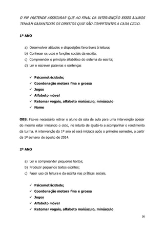 O PIP PRETENDE ASSEGURAR QUE AO FINAL DA INTERVENÇÃO ESSES ALUNOS 
TENHAM GARANTIDOS OS DIREITOS QUIE SÃO COMPETENTES A CADA CICLO. 
36 
1º ANO 
a) Desenvolver atitudes e disposições favoráveis à leitura; 
b) Conhecer os usos e funções sociais da escrita; 
c) Compreender o princípio alfabético do sistema da escrita; 
d) Ler e escrever palavras e sentenças 
 Psicomotricidade; 
 Coordenação motora fina e grossa 
 Jogos 
 Alfabeto móvel 
 Retomar vogais, alfabeto maiúsculo, minúsculo 
 Nome 
OBS: Faz-se necessário retirar o aluno da sala de aula para uma intervenção apesar 
do mesmo estar iniciando o ciclo, no intuito de ajudá-lo a acompanhar o rendimento 
da turma. A intervenção do 1º ano só será iniciada após o primeiro semestre, a partir 
da 1ª semana de agosto de 2014. 
2º ANO 
a) Ler e compreender pequenos textos; 
b) Produzir pequenos textos escritos; 
c) Fazer uso da leitura e da escrita nas práticas sociais. 
 Psicomotricidade; 
 Coordenação motora fina e grossa 
 Jogos 
 Alfabeto móvel 
 Retomar vogais, alfabeto maiúsculo, minúsculo 
 