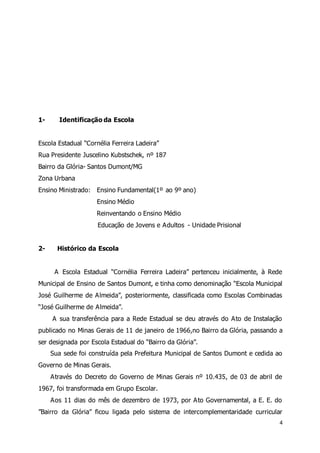 4 
1- Identificação da Escola 
Escola Estadual “Cornélia Ferreira Ladeira” 
Rua Presidente Juscelino Kubstschek, nº 187 
Bairro da Glória- Santos Dumont/MG 
Zona Urbana 
Ensino Ministrado: Ensino Fundamental(1º ao 9º ano) 
Ensino Médio 
Reinventando o Ensino Médio 
Educação de Jovens e Adultos - Unidade Prisional 
2- Histórico da Escola 
A Escola Estadual “Cornélia Ferreira Ladeira” pertenceu inicialmente, à Rede 
Municipal de Ensino de Santos Dumont, e tinha como denominação “Escola Municipal 
José Guilherme de A lmeida”, posteriormente, classificada como Escolas Combinadas 
“José Guilherme de A lmeida”. 
A sua transferência para a Rede Estadual se deu através do Ato de Instalação 
publicado no Minas Gerais de 11 de janeiro de 1966,no Bairro da Glória, passando a 
ser designada por Escola Estadual do “Bairro da Glória”. 
Sua sede foi construída pela Prefeitura Municipal de Santos Dumont e cedida ao 
Governo de Minas Gerais. 
Através do Decreto do Governo de Minas Gerais nº 10.435, de 03 de abril de 
1967, foi transformada em Grupo Escolar. 
Aos 11 dias do mês de dezembro de 1973, por Ato Governamental, a E. E. do 
”Bairro da Glória” ficou ligada pelo sistema de intercomplementaridade curricular 
 