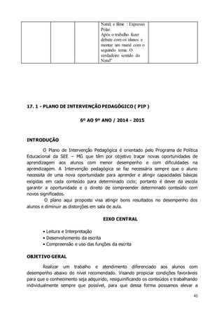 41 
Natal; e filme : Expresso 
Polar. 
Após o trabalho fazer 
debate com os alunos e 
montar um mural com o 
seguindo tema: O 
verdadeiro sentido do 
Natal” 
17. 1 - PLANO DE INTERVENÇÃO PEDAGÓGICO ( PIP ) 
6º AO 9º ANO / 2014 - 2015 
INTRODUÇÃO 
O Plano de Intervenção Pedagógica é orientado pelo Programa de Política 
Educacional da SEE – MG que têm por objetivo traçar novas oportunidades de 
aprendizagem aos alunos com menor desempenho e com dificuldades na 
aprendizagem. A Intervenção pedagógica se faz necessária sempre que o aluno 
necessita de uma nova oportunidade para aprender e atingir capacidades básicas 
exigidas em cada conteúdo para determinado ciclo; portanto é dever da escola 
garantir a oportunidade e o direito de compreender determinado conteúdo com 
novos significados. 
O plano aqui proposto visa atingir bons resultados no desempenho dos 
alunos e diminuir as distorções em sala de aula. 
EIXO CENTRAL 
• Leitura e Interpretação 
• Desenvolvimento da escrita 
• Compreensão e uso das funções da escrita 
OBJETIVO GERAL 
Realizar um trabalho e atendimento diferenciado aos alunos com 
desempenho abaixo do nível recomendado. Visando propiciar condições favoráveis 
para que o conhecimento seja adquirido, resiguinificando os conteúdos e trabalhando 
individualmente sempre que possível, para que dessa forma possamos elevar a 
 