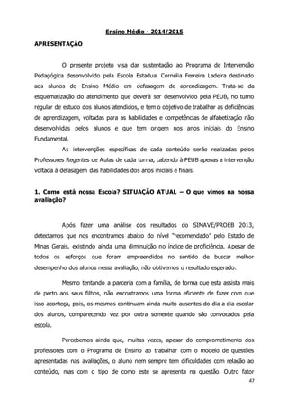47 
Ensino Médio - 2014/2015 
APRESENTAÇÃO 
O presente projeto visa dar sustentação ao Programa de Intervenção 
Pedagógica desenvolvido pela Escola Estadual Cornélia Ferreira Ladeira destinado 
aos alunos do Ensino Médio em defasagem de aprendizagem. Trata-se da 
esquematização do atendimento que deverá ser desenvolvido pela PEUB, no turno 
regular de estudo dos alunos atendidos, e tem o objetivo de trabalhar as deficiências 
de aprendizagem, voltadas para as habilidades e competências de alfabetização não 
desenvolvidas pelos alunos e que tem origem nos anos iniciais do Ensino 
Fundamental. 
As intervenções específicas de cada conteúdo serão realizadas pelos 
Professores Regentes de Aulas de cada turma, cabendo à PEUB apenas a intervenção 
voltada à defasagem das habilidades dos anos iniciais e finais. 
1. Como está nossa Escola? SITUAÇÃO ATUAL – O que vimos na nossa 
avaliação? 
Após fazer uma análise dos resultados do SIMAVE/PROEB 2013, 
detectamos que nos encontramos abaixo do nível “recomendado” pelo Estado de 
Minas Gerais, existindo ainda uma diminuição no índice de proficiência. Apesar de 
todos os esforços que foram empreendidos no sentido de buscar melhor 
desempenho dos alunos nessa avaliação, não obtivemos o resultado esperado. 
Mesmo tentando a parceria com a família, de forma que esta assista mais 
de perto aos seus filhos, não encontramos uma forma eficiente de fazer com que 
isso aconteça, pois, os mesmos continuam ainda muito ausentes do dia a dia escolar 
dos alunos, comparecendo vez por outra somente quando são convocados pela 
escola. 
Percebemos ainda que, muitas vezes, apesar do comprometimento dos 
professores com o Programa de Ensino ao trabalhar com o modelo de questões 
apresentadas nas avaliações, o aluno nem sempre tem dificuldades com relação ao 
conteúdo, mas com o tipo de como este se apresenta na questão. Outro fator 
 