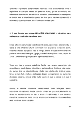 agravante e igualmente comprometedor refere-se à não conscientização sobre a 
importância da avaliação externa por parte dos alunos, que em sua maioria, não 
demonstram boa vontade em realizar as avaliações, comprometendo o desempenho 
de alunos bons e comprometidos (tendo em vista que o resultado apresentado é 
uma média) e, principalmente, a nota da escola de modo geral. 
2. O que fizemos para chegar lá? AÇÕES REALIZADAS – Iniciativas para 
melhorar os resultados na sala de aula. 
Sendo esta uma comunidade bastante carente social, econômica e culturalmente, a 
escola é uma referência cultural e um local onde as pessoas se reúnem, assim, 
buscamos oferecer espaços de lazer e serviço, através de Ações Comunitárias em 
parcerias com outras instituições (Igrejas, Secretaria Municipal de Saúde, Grupos de 
Apoio, Secretaria de Segurança Pública e profissionais liberais). 
Tendo em vista a precária assistência familiar que sempre caracterizou esta 
comunidade, a escola buscou intensificar a participação da família na vida escolar 
dos alunos. Uma vez estabelecida esta relação mais estreita entre família e escola, 
tornou-se mais fácil e melhor a participação de pais ou responsáveis por alunos nas 
atividades escolares, embora ainda muito aquém do que se espera e do que é 
necessário. 
Durante as reuniões promovidas periodicamente, foram reforçados pontos 
importantes do Regimento Escolar que não podem ser ignorados pela família. O 
senso de responsabilidade de pais e alunos foi despertado, o que tentamos 
intensificar dia-a-dia de forma que se sintam todos envolvidos e corresponsáveis 
pelas metas que temos a alcançar. 
48 
 