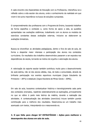 A cada encontro dos Especialistas de Educação com os Professores, intensificou-se a 
reflexão sobre a vida escolar dos alunos, onde o conhecimento da realidade em que 
vivem é de suma importância na busca de soluções e propostas. 
O comprometimento dos professores com o Programa de Ensino, buscando trabalhar 
de forma específica o conteúdo e, como forma de apoio a este, as questões 
apresentadas nas avaliações sistêmicas, trabalhando com os alunos os modelos de 
exercícios constantes dessas avaliações externas, inclusive ao elaborarem as 
avaliações bimestrais. 
Buscou-se diversificar as atividades pedagógicas, dentro e fora de sala de aula, de 
forma a despertar maior interesse e participação dos alunos nos conteúdos 
curriculares. Os resultados dos trabalhos desenvolvidos passaram a ser expostos nas 
dependências da escola, tornando-se motivo de orgulho e valorização dos alunos. 
A valorização do esporte escolar também contribuiu muito para o desenvolvimento 
da auto-estima, não só dos alunos atletas, mas, de toda a comunidade, através da 
brilhante participação nos eventos esportivos municipais (Jogos Estudantis da 
Primavera – JEP’s) e estaduais (Jogos Escolares de Minas Gerais – JEMG). 
Em sala de aula, buscamos contextualizar histórica e tecnologicamente cada parte 
dos conteúdos ensinados, repetindo sistematicamente as explicações, principalmente 
no que se refere à parte mais teórica da matéria, durante a realização das 
atividades. A contextualização das atividades (exercícios) trouxe também grande 
contribuição para a melhoria dos resultados. Desenvolveu-se um trabalho mais 
acentuado com textos, interpretando-os e reescrevendo-os. 
3. O que falta para chegar lá? ESTRATÉGIAS – Ações para melhorar o 
desempenho dos alunos em sala de aula. 
49 
 