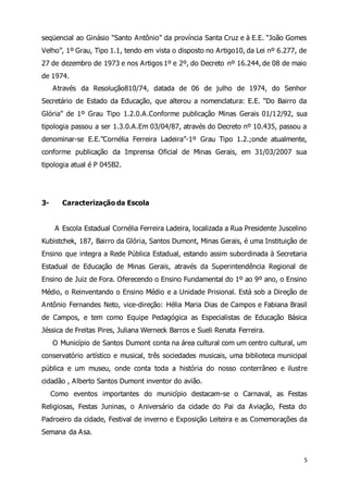 seqüencial ao Ginásio “Santo A ntônio” da província Santa Cruz e à E.E. “João Gomes 
Velho”, 1º Grau, Tipo 1.1, tendo em vista o disposto no A rtigo10, da Lei nº 6.277, de 
27 de dezembro de 1973 e nos Artigos 1º e 2º, do Decreto nº 16.244, de 08 de maio 
de 1974. 
Através da Resolução810/74, datada de 06 de julho de 1974, do Senhor 
Secretário de Estado da Educação, que alterou a nomenclatura: E.E. “Do Bairro da 
Glória” de 1º Grau Tipo 1.2.0.A.Conforme publicação Minas Gerais 01/12/92, sua 
tipologia passou a ser 1.3.0.A.Em 03/04/87, através do Decreto nº 10.435, passou a 
denominar-se E.E.”Cornélia Ferreira Ladeira”-1º Grau Tipo 1.2.;onde atualmente, 
conforme publicação da Imprensa Oficial de Minas Gerais, em 31/03/2007 sua 
tipologia atual é P 045B2. 
5 
3- Caracterização da Escola 
A Escola Estadual Cornélia Ferreira Ladeira, localizada a Rua Presidente Juscelino 
Kubistchek, 187, Bairro da Glória, Santos Dumont, Minas Gerais, é uma Instituição de 
Ensino que integra a Rede Pública Estadual, estando assim subordinada à Secretaria 
Estadual de Educação de Minas Gerais, através da Superintendência Regional de 
Ensino de Juiz de Fora. Oferecendo o Ensino Fundamental do 1º ao 9º ano, o Ensino 
Médio, o Reinventando o Ensino Médio e a Unidade Prisional. Está sob a Direção de 
Antônio Fernandes Neto, vice-direção: Hélia Maria Dias de Campos e Fabiana Brasil 
de Campos, e tem como Equipe Pedagógica as Especialistas de Educação Básica 
Jéssica de Freitas Pires, Juliana Werneck Barros e Sueli Renata Ferreira. 
O Município de Santos Dumont conta na área cultural com um centro cultural, um 
conservatório artístico e musical, três sociedades musicais, uma biblioteca municipal 
pública e um museu, onde conta toda a história do nosso conterrâneo e ilustre 
cidadão , Alberto Santos Dumont inventor do avião. 
Como eventos importantes do município destacam-se o Carnaval, as Festas 
Religiosas, Festas Juninas, o Aniversário da cidade do Pai da Aviação, Festa do 
Padroeiro da cidade, Festival de inverno e Exposição Leiteira e as Comemorações da 
Semana da Asa. 
 