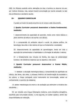 OBS: Os Módulos poderão sofrer alterações de dias e horários no decorrer do ano 
por motivos diversos, mas, sempre haverá comunicação por escrito anexado na sala 
dos professores e secretaria escolar. 
55 
19- QUADRO CURRICULAR 
A grade curricular da escola encontra-se em anexo a este documento. 
O Quadro Curricular procurará desenvolver o Ensino Fundamental, 
mediante: 
l- desenvolvimento da capacidade de aprender, tendo como meios básicos o 
pleno domínio da leitura e da escrita e do cálculo; 
II- a compreensão do ambiente natural e social, do sistema político, da 
tecnologia, das artes e dos valores em que se fundamenta a sociedade; 
III- desenvolvimento da capacidade de aprendizagem, tendo em vista a 
aquisição de conhecimentos e habilidades e a formação de atitudes e valores; 
IV- o fortalecimento dos vínculos de família, dos laços de solidariedade 
humana e de tolerância recíproca que se assenta a vida social. 
O Quadro Curricular procurará desenvolver o Ensino Médio, 
mediante: 
I- destacar a educação tecnológica básica, a compreensão do significado da 
ciência, das letras, das artes; o processo histórico de transformação da sociedade e 
da cultura; a língua português como instrumento de comunicação, acesso ao 
conhecimento e exercício da cidadania; 
II- adotar metodologias de ensino e de avaliação que estimulem a iniciativa dos 
estudantes ; 
III- ser incluída uma Língua Estrangeira moderna, como disciplina obrigatória, 
escolhida pela comunidade escolar, e uma segunda, em caráter optativo, dentro das 
disponibilidades da instituição. 
 