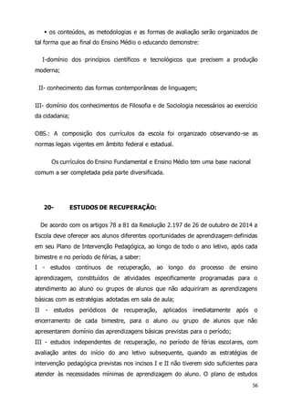  os conteúdos, as metodologias e as formas de avaliação serão organizados de 
56 
tal forma que ao final do Ensino Médio o educando demonstre: 
I-domínio dos princípios científicos e tecnológicos que precisem a produção 
moderna; 
II- conhecimento das formas contemporâneas de linguagem; 
III- domínio dos conhecimentos de Filosofia e de Sociologia necessários ao exercício 
da cidadania; 
OBS.: A composição dos currículos da escola foi organizado observando-se as 
normas legais vigentes em âmbito federal e estadual. 
Os currículos do Ensino Fundamental e Ensino Médio tem uma base nacional 
comum a ser completada pela parte diversificada. 
20- ESTUDOS DE RECUPERAÇÃO: 
De acordo com os artigos 78 a 81 da Resolução 2.197 de 26 de outubro de 2014 a 
Escola deve oferecer aos alunos diferentes oportunidades de aprendizagem definidas 
em seu Plano de Intervenção Pedagógica, ao longo de todo o ano letivo, após cada 
bimestre e no período de férias, a saber: 
I - estudos contínuos de recuperação, ao longo do processo de ensino 
aprendizagem, constituídos de atividades especificamente programadas para o 
atendimento ao aluno ou grupos de alunos que não adquiriram as aprendizagens 
básicas com as estratégias adotadas em sala de aula; 
II - estudos periódicos de recuperação, aplicados imediatamente após o 
encerramento de cada bimestre, para o aluno ou grupo de alunos que não 
apresentarem domínio das aprendizagens básicas previstas para o período; 
III - estudos independentes de recuperação, no período de férias escolares, com 
avaliação antes do início do ano letivo subsequente, quando as estratégias de 
intervenção pedagógica previstas nos incisos I e II não tiverem sido suficientes para 
atender às necessidades mínimas de aprendizagem do aluno. O plano de estudos 
 