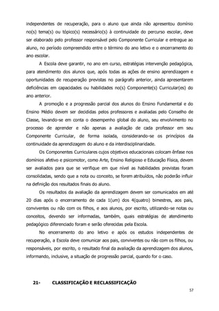 independentes de recuperação, para o aluno que ainda não apresentou domínio 
no(s) tema(s) ou tópico(s) necessário(s) à continuidade do percurso escolar, deve 
ser elaborado pelo professor responsável pelo Componente Curricular e entregue ao 
aluno, no período compreendido entre o término do ano letivo e o encerramento do 
ano escolar. 
A Escola deve garantir, no ano em curso, estratégias intervenção pedagógica, 
para atendimento dos alunos que, após todas as ações de ensino aprendizagem e 
oportunidades de recuperação previstas no parágrafo anterior, ainda apresentarem 
deficiências em capacidades ou habilidades no(s) Componente(s) Curricular(es) do 
ano anterior. 
A promoção e a progressão parcial dos alunos do Ensino Fundamental e do 
Ensino Médio devem ser decididas pelos professores e avaliadas pelo Conselho de 
Classe, levando-se em conta o desempenho global do aluno, seu envolvimento no 
processo de aprender e não apenas a avaliação de cada professor em seu 
Componente Curricular, de forma isolada, considerando-se os princípios da 
continuidade da aprendizagem do aluno e da interdisciplinaridade. 
Os Componentes Curriculares cujos objetivos educacionais colocam ênfase nos 
domínios afetivo e psicomotor, como Arte, Ensino Religioso e Educação Física, devem 
ser avaliados para que se verifique em que nível as habilidades previstas foram 
consolidadas, sendo que a nota ou conceito, se forem atribuídos, não poderão influir 
na definição dos resultados finais do aluno. 
Os resultados da avaliação da aprendizagem devem ser comunicados em até 
20 dias após o encerramento de cada 1(um) dos 4(quatro) bimestres, aos pais, 
conviventes ou não com os filhos, e aos alunos, por escrito, utilizando-se notas ou 
conceitos, devendo ser informadas, também, quais estratégias de atendimento 
pedagógico diferenciado foram e serão oferecidas pela Escola. 
No encerramento do ano letivo e após os estudos independentes de 
recuperação, a Escola deve comunicar aos pais, conviventes ou não com os filhos, ou 
responsáveis, por escrito, o resultado final da avaliação da aprendizagem dos alunos, 
informando, inclusive, a situação de progressão parcial, quando for o caso. 
57 
21- CLASSIFICAÇÃO E RECLASSIFICAÇÃO 
 
