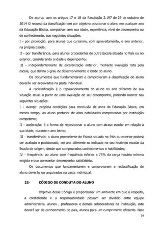 De acordo com os artigos 17 e 18 da Resolução 2.197 de 26 de outubro de 
2014 O recurso da classificação tem por objetivo posicionar o aluno em qualquer ano 
da Educação Básica, compatível com sua idade, experiência, nível de desempenho ou 
de conhecimento, nas seguintes situações: 
I - por promoção, para alunos que cursaram, com aproveitamento, o ano anterior, 
na própria Escola; 
II - por transferência, para alunos procedentes de outra Escola situada no País ou no 
exterior, considerando a idade e desempenho; 
III - independentemente de escolarização anterior, mediante avaliação feita pela 
escola, que defina o grau de desenvolvimento e idade do aluno. 
Os documentos que fundamentarem e comprovarem a classificação do aluno 
58 
deverão ser arquivados na pasta individual. 
A reclassificação é o reposicionamento do aluno no ano diferente de sua 
situação atual, a partir de uma avaliação de seu desempenho, podendo ocorrer nas 
seguintes situações: 
I - avanço: propicia condições para conclusão de anos da Educação Básica, em 
menos tempo, ao aluno portador de altas habilidades comprovadas por instituição 
competente; 
II - aceleração: é a forma de reposicionar o aluno com atraso escolar em relação à 
sua idade, durante o ano letivo; 
III - transferência: o aluno proveniente de Escola situada no País ou exterior poderá 
ser avaliado e posicionado, em ano diferente ao indicado no seu histórico escolar da 
Escola de origem, desde que comprovados conhecimentos e habilidades; 
IV - frequência: ao aluno com frequência inferior a 75% da carga horária mínima 
exigida e que apresentar desempenho satisfatório. 
Os documentos que fundamentarem e comprovarem a reclassificação do 
aluno deverão ser arquivados na pasta individual. 
22- CÓDIGO DE CONDUTA DO ALUNO 
Objetivo desse Código é proporcionar um ambiente em que o respeito, 
a cordialidade e a responsabilidade possam ser dividido entre equipe 
administrativa, alunos , professores e demais colaboradores da Instituição, este 
deverá ser de conhecimento de pais, alunos para um cumprimento eficiente. Nele 
 