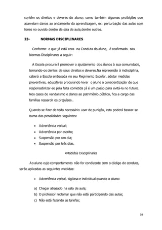 contêm os direitos e deveres do aluno; como também algumas proibições que 
acarretam danos ao andamento da aprendizagem, ex: perturbação das aulas com 
fones no ouvido dentro da sala de aula;dentre outros. 
59 
23- NORMAS DISCIPLINARES 
Conforme o que já está reza na Conduta do aluno, é reafirmado nas 
Normas Disciplinares a seguir: 
A Escola procurará promover o ajustamento dos alunos à sua comunidade, 
tornando-os cientes de seus direitos e deveres.Na repreensão à indisciplina, 
caberá a Escola embasada no seu Regimento Escolar, adotar medidas 
preventivas, educativas procurando levar o aluno a conscientização de que 
responsabilizar-se pela falta cometida já é um passo para evitá-la no futuro. 
Nos casos de vandalismo e danos ao patrimônio público, fica a cargo das 
famílias ressarcir os prejuízos . 
Quando se fizer de todo necessário usar de punição, esta poderá basear-se 
numa das penalidades seguintes: 
 Advertência verbal; 
 Advertência por escrito; 
 Suspensão por um dia; 
 Suspensão por três dias. 
Medidas Disciplinares 
Ao aluno cujo comportamento não for condizente com o código de conduta, 
serão aplicadas as seguintes medidas: 
 Advertência verbal, sigilosa e individual quando o aluno: 
a) Chegar atrasado na sala de aula; 
b) O professor reclamar que não está participando das aulas; 
c) Não está fazendo as tarefas; 
 