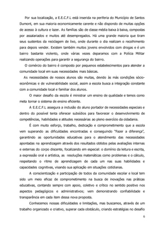 Por sua localização, a E.E.C.F.L está inserida na periferia do Município de Santos 
Dumont, em sua maioria economicamente carente e não dispondo de muitas opções 
de acesso à cultura e lazer. As famílias são de classe média baixa à baixa, compostas 
por assalariados e muitos até desempregados. Há uma grande maioria que tiram 
seus sustentos da reciclagem de lixo, onde durante o dia realizam o recolhimento 
para depois vender. Existem também muitos jovens envolvidos com drogas e é um 
bairro bastante violento, onde várias vezes deparamos com a Polícia Militar 
realizando operações para garantir a segurança do bairro. 
O comércio do bairro é composto por pequenos estabelecimentos para atender a 
6 
comunidade local em suas necessidades mais básicas. 
As necessidades de nossos alunos são muitas, devido às más condições sócio-econômicas 
e de vulnerabilidade social, assim a escola busca a integração constante 
com a comunidade local e familiar dos alunos. 
O maior desafio da escola é ministrar um ensino de qualidade e temos como 
meta tornar o sistema de ensino eficiente. 
A E.E.C.F.L assegura a inclusão do aluno portador de necessidades especiais e 
dentro do possível tenta oferecer subsídios para favorecer o desenvolvimento de 
competências, habilidades e atitudes necessárias ao pleno exercício da cidadania. 
É com muito esforço, trabalho, dedicação e comprometimento que a escola 
vem superando as dificuldades encontradas e conseguindo “Fazer a diferença”, 
garantindo as oportunidades educativas para o atendimento das necessidades 
apontadas na aprendizagem através dos resultados obtidos pelas avaliações internas 
e externas do corpo discente, focalizando em especial: o domínio da leitura e escrita, 
a expressão oral e artística, as resoluções matemáticas como problemas e o cálculo, 
respeitando o ritmo de aprendizagem de cada um nas suas habilidades e 
capacidades cognitivas, visando sua aplicação em situações cotidianas. 
A conscientização e participação de todos da comunidade escolar e local tem 
sido um meio eficaz de comprometimento na busca de inovações nas práticas 
educativas, contando sempre com apoio, coletivo e crítico no sentido positivo nos 
aspectos pedagógicos e administrativos; vem demonstrando confiabilidade e 
transparência em cada item dessa nova proposta. 
Conhecemos nossas dificuldades e limitações, mas buscamos, através de um 
trabalho organizado e criativo, superar cada obstáculo, criando estratégias no desafio 
 