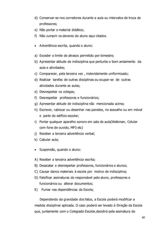 60 
d) Conservar-se nos corredores durante a aula ou intervalos de troca de 
professores; 
e) Não portar o material didático; 
f) Não cumprir os deveres do aluno aqui citados. 
 Advertência escrita, quando o aluno: 
a) Exceder o limite de atrasos permitido por bimestre; 
b) Apresentar atitude de indisciplina que perturbe o bom andamento da 
aula e atividades; 
c) Comparecer, pela terceira vez , indevidamente uniformizado; 
d) Realizar tarefas de outras disciplinas ou ocupar-se de outras 
atividades durante as aulas; 
e) Desrespeitar os colegas; 
f) Desrespeitar professores e funcionários; 
g) Apresentar atitude de indisciplina não mencionada acima; 
h) Escrever, rabiscar ou desenhar nas paredes, no assoalho ou em móvel 
e parte do edifício escolar; 
i) Portar qualquer aparelho sonoro em sala de aula(Walkman, Celular 
com fone de ouvido, MP3 etc) 
j) Receber a terceira advertência verbal; 
k) Cabular aula; 
 Suspensão, quando o aluno: 
A) Receber a terceira advertência escrita; 
B) Desacatar e desrespeitar professores, funcionários e alunos; 
C) Causar danos materiais à escola por motivo de indisciplina; 
D) Falsificar assinaturas do responsável pelo aluno, professores e 
funcionários ou alterar documentos; 
E) Fumar nas dependências da Escola; 
Dependendo da gravidade dos fatos, a Escola poderá modificar a 
medida disciplinar aplicada. O caso poderá ser levado à Direção da Escola 
que, juntamente com o Colegiado Escolar,decidirá pela assinatura do 
 