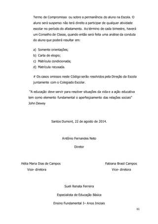 61 
Termo de Compromisso ou sobre a permanência do aluno na Escola. O 
aluno será suspenso não terá direito a participar de qualquer atividade 
escolar no período do afastamento. Ao término de cada bimestre, haverá 
um Conselho de Classe, quando então será feita uma análise da conduta 
do aluno que poderá resultar em: 
a) Somente orientações; 
b) Carta de elogio; 
c) Matrícula condicionada; 
d) Matrícula recusada. 
# Os casos omissos neste Código serão resolvidos pela Direção da Escola 
juntamente com o Colegiado Escolar. 
“A educação deve servir para resolver situações da vida e a ação educativa 
tem como elemento fundamental o aperfeiçoamento das relações sociais” 
John Dewey 
Santos Dumont, 22 de agosto de 2014. 
Antônio Fernandes Neto 
Diretor 
Hélia Maria Dias de Campos Fabiana Brasil Campos 
Vice- diretora Vice- diretora 
Sueli Renata Ferreira 
Especialista de Educação Básica 
Ensino Fundamental I– Anos Iniciais 
 