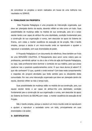 de concretizar os projetos a serem realizados em busca de uma melhoria nos 
resultados no SIMAVE. 
7 
4- FINALIDADE DA PROPOSTA 
Esta Proposta Pedagógica é uma proposta de intervenção organizada, que 
deve ser planejada dentro da escola, devendo refletir-se nela como um todo. Suas 
possibilidades de mudança estão na medida de sua construção, pois só o corpo 
escolar tende a ser capaz de atribuir-lhe uma identidade, condição fundamental para 
a construção de sua organização e rumos, sem descuidar do apoio do Sistema de 
Ensino, com vistas a manter excelência de execução de tal projeto. Não é tarefa 
simples, porque a escola é um micro-mundo onde se reproduzem e ajudam a 
reproduzir a sociedade, com suas diversidades de poder. 
A Proposta Pedagógica é um documento de referência. Deve também ser fruto 
de uma REFLEXÃO COLETIVA. O Planejamento deve servir como roteiro para os 
professores, permitindo aplicar no dia a dia a linha de ação da Proposta Pedagógica, 
ou seja, cada profissional deve dominar o conteúdo de sua matéria, para que possa 
coadunar isso a possíveis questionamentos como: O que meus alunos já sabem? O 
que não conhecem? O que, quando e onde ensinar? Com base neste comportamento 
e respostas ele proporá atividades que farão sentido para os estudantes desta 
comunidade. Por isso uma intervenção organizada que deve ser planejada dentro da 
escola, devendo refletir se nela o tempo todo. 
Suas possibilidades de mudança estão na medida de sua construção, pois, sua 
equipe escolar tende a ser capaz de atribuir-lhe uma identidade; condição 
fundamental para a construção de sua organização e rumos, sem descuidar do apoio 
do Sistema de Ensino da SEE/MG,com vistas a manter excelência de execução de tal 
Projeto. 
Não é tarefa simples, porque a escola é um micro-mundo onde se reproduzem 
e ajudam a reproduzir a sociedade como um todo, principalmente em suas 
diversidades e de poder. 
5- JUSTIFICATIVA 
 