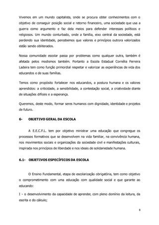 Vivemos em um mundo capitalista, onde se procura obter conhecimentos com o 
objetivo de conseguir posição social e retorno financeiro, uma sociedade que usa a 
guerra como argumento e faz dela meios para defender interesses políticos e 
religiosos. Um mundo conturbado, onde a família, eixo central da sociedade, está 
perdendo sua identidade, percebemos que valores e princípios outrora valorizados 
estão sendo obliterados. 
Nossa comunidade escolar passa por problemas como qualquer outra, também é 
afetada pelos modismos também. Portanto a Escola Estadual Cornélia Ferreira 
Ladeira tem como função primordial respeitar e valorizar as experiências de vida dos 
educandos e de suas famílias. 
Temos como propósito fortalecer nos educandos, a postura humana e os valores 
aprendidos: a criticidade, a sensibilidade, a contestação social, a criatividade diante 
de situações difíceis e a esperança. 
Queremos, deste modo, formar seres humanos com dignidade, identidade e projetos 
de futuro. 
8 
6- OBJETIVO GERAL DA ESCOLA 
A E.E.C.F.L. tem por objetivo ministrar uma educação que congregue os 
processos formativos que se desenvolvem na vida familiar, na convivência humana, 
nos movimentos sociais e organizações da sociedade civil e manifestações culturais, 
inspirada nos princípios de liberdade e nos ideais de solidariedade humana. 
6.1- OBJETIVOS ESPECÍFICOS DA ESCOLA 
O Ensino Fundamental, etapa de escolarização obrigatória, tem como objetivo 
o comprometimento com uma educação com qualidade social e que garante ao 
educando: 
I - o desenvolvimento da capacidade de aprender, com pleno domínio da leitura, da 
escrita e do cálculo; 
 