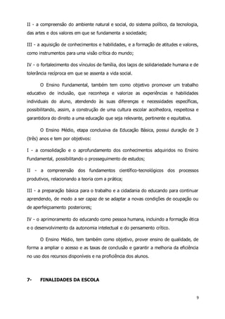 II - a compreensão do ambiente natural e social, do sistema político, da tecnologia, 
das artes e dos valores em que se fundamenta a sociedade; 
III - a aquisição de conhecimentos e habilidades, e a formação de atitudes e valores, 
como instrumentos para uma visão crítica do mundo; 
IV - o fortalecimento dos vínculos de família, dos laços de solidariedade humana e de 
tolerância recíproca em que se assenta a vida social. 
O Ensino Fundamental, também tem como objetivo promover um trabalho 
educativo de inclusão, que reconheça e valorize as experiências e habilidades 
individuais do aluno, atendendo às suas diferenças e necessidades específicas, 
possibilitando, assim, a construção de uma cultura escolar acolhedora, respeitosa e 
garantidora do direito a uma educação que seja relevante, pertinente e equitativa. 
O Ensino Médio, etapa conclusiva da Educação Básica, possui duração de 3 
9 
(três) anos e tem por objetivos: 
I - a consolidação e o aprofundamento dos conhecimentos adquiridos no Ensino 
Fundamental, possibilitando o prosseguimento de estudos; 
II - a compreensão dos fundamentos científico-tecnológicos dos processos 
produtivos, relacionando a teoria com a prática; 
III - a preparação básica para o trabalho e a cidadania do educando para continuar 
aprendendo, de modo a ser capaz de se adaptar a novas condições de ocupação ou 
de aperfeiçoamento posteriores; 
IV - o aprimoramento do educando como pessoa humana, incluindo a formação ética 
e o desenvolvimento da autonomia intelectual e do pensamento crítico. 
O Ensino Médio, tem também como objetivo, prover ensino de qualidade, de 
forma a ampliar o acesso e as taxas de conclusão e garantir a melhoria da eficiência 
no uso dos recursos disponíveis e na proficiência dos alunos. 
7- FINALIDADES DA ESCOLA 
 