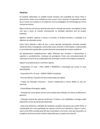 PROJETOS
Os projetos elaborados na unidade escolar ensejam uma qualidade de ensino eficaz e
permanente. Existe uma confluência entre o que é real e possível. É importante ressaltar
que o ensino com projetos é um poderoso recurso pedagógico da metodologia de ensino
socioconstrutivista.
Não se trata de uma técnica atraente para atrair a atenção dos alunos: seu objetivo é fazer
com que o aluno se envolva intensamente na atividade educativa alvo do projeto
proposto.
Significa, também, repensar a escola, o currículo, os tempos escolares, a avaliação e os
objetivos da educação escolar.
Paulo Freire defende a idéia de que o aluno aprende participando, tomando atitudes
diante dos fatos, investigando, construindo novos conceitos e informações, e selecionando
os procedimentos apropriados quando diante da necessidade de resolver problemas.
No planejamento estabeleceremos ações reflexivas que norteiam e desenvolvem o
cognitivo e, paralelamente, mudanças de paradigmas. Existe uma consubstanciação de
interesses em torno de sua elaboração que contempla o ensino com projetos e pesquisas.
Seguem as propostas para o ano letivo vigente:
- Preparatório 2º anos – ETEC, ENEM e PRONATEC e Orientação aos alunos 1º anos
SISU/PROUNI;
- Preparatório 9º e 3º anos – SARESP, ENEM e Vestibular;
- Feira de talentos / passeios turísticos (valorização da região);
- Projeto de Educação Financeira – Ensino Fundamental e Ensino Médio (1 aula por
semana);
- Escola Bilíngue (Português, Inglês);
- Produção de Curtas (pelos alunos) como projeto para exibição aos alunos, professores e
gestores;
- Utilização racional das salas de multimeios. O roteiro a ser trabalhado e entregue estão
disponíveis no site da escola para download;
- Aulas mais dinâmicas: utilização do notebook e projetor não apenas para exibir filmes. A
Coordenação tem uma quantidade de material enorme em PowerPoint, vídeos e outros,
assim como DVDs enviados pela SEE que contemplam o Currículo. Caso seja necessário, os
estagiários do Acessa Escola estarão à disposição para o preparo do material;
 