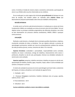 outros. A temática é tratada de maneira ampla e consistente, estimulando a participação do
aluno e sua reflexão sobre assuntos relacionados ao seu cotidiano.
De um modo geral, as aulas magnas são ministradas por profissionais de destaque em suas
áreas de atuação, mas também podem ser realizadas pelos próprios alunos que
desenvolveram pesquisas aprofundadas sobre temas da realidade contemporânea.
REVISÃO INTENSIVA
A revisão ocorre ao final de cada bimestre/semestre e é voltada para os alunos do Ensino
Fundamental e Médio com ampliação aos alunos da terceira série do Ensino Médio. Tem por
objetivo revisar os principais conteúdos programáticos das diferentes disciplinas, com vistas
ao bom desempenho nos processos seletivos (vestibulares), SARESP, ENEM e quaisquer
outros processos.
AVALIAÇÃO
Realizada a cada bimestre, a Avaliação Geral contempla questões dissertativas e objetivas,
envolvendo conteúdos de todas as disciplinas. Tem por objetivo estimular o processo de
aprendizagem permanente, também por meio do acompanhamento cotidiano dos veículos
da mídia jornalística (jornais, revistas, noticiários de rádio e TV e Internet).
Aspectos formativos: assiduidade e pontualidade, responsabilidade (como conteúdo,
trabalhos em classe e extraclasse, entrega de trabalhos), relacionamento entre alunos e
professores, disciplina na sala de aula, participação, interesse nas atividades realizadas em
sala de aula e auto-avaliação.
Aspectos cognitivos: pesquisas, trabalhos extraclasse, trabalhos em grupo em sala de aula,
apresentação de trabalhos, desafios, jogos, maquetes, mapas, vídeos e outras atividades que
venham a enriquecer o currículo.
O sistema de avaliação do processo de ensino-aprendizagem permeará todo o andamento
da Proposta, em todas as disciplinas e será realizado da seguinte forma:
1 – Avaliação – até 4
2 – Processos Pedagógicos (seminários, trabalhos individuais e/ou em grupo, apostila,
caderno, livros) – até 4
3- Prova Substitutiva – até 4
4 – Atitudinal – até 2
A prova substitutiva cambiará a menor nota obtida na avaliação.
 