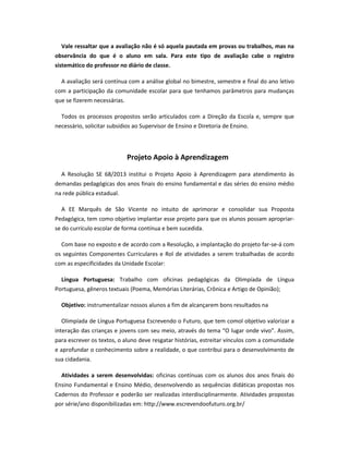 Vale ressaltar que a avaliação não é só aquela pautada em provas ou trabalhos, mas na
observância do que é o aluno em sala. Para este tipo de avaliação cabe o registro
sistemático do professor no diário de classe.
A avaliação será contínua com a análise global no bimestre, semestre e final do ano letivo
com a participação da comunidade escolar para que tenhamos parâmetros para mudanças
que se fizerem necessárias.
Todos os processos propostos serão articulados com a Direção da Escola e, sempre que
necessário, solicitar subsídios ao Supervisor de Ensino e Diretoria de Ensino.
Projeto Apoio à Aprendizagem
A Resolução SE 68/2013 institui o Projeto Apoio à Aprendizagem para atendimento às
demandas pedagógicas dos anos finais do ensino fundamental e das séries do ensino médio
na rede pública estadual.
A EE Marquês de São Vicente no intuito de aprimorar e consolidar sua Proposta
Pedagógica, tem como objetivo implantar esse projeto para que os alunos possam apropriar-
se do currículo escolar de forma contínua e bem sucedida.
Com base no exposto e de acordo com a Resolução, a implantação do projeto far-se-á com
os seguintes Componentes Curriculares e Rol de atividades a serem trabalhadas de acordo
com as especificidades da Unidade Escolar:
Língua Portuguesa: Trabalho com oficinas pedagógicas da Olimpíada de Língua
Portuguesa, gêneros textuais (Poema, Memórias Literárias, Crônica e Artigo de Opinião);
Objetivo: instrumentalizar nossos alunos a fim de alcançarem bons resultados na
Olimpíada de Língua Portuguesa Escrevendo o Futuro, que tem comol objetivo valorizar a
interação das crianças e jovens com seu meio, através do tema “O lugar onde vivo”. Assim,
para escrever os textos, o aluno deve resgatar histórias, estreitar vínculos com a comunidade
e aprofundar o conhecimento sobre a realidade, o que contribui para o desenvolvimento de
sua cidadania.
Atividades a serem desenvolvidas: oficinas contínuas com os alunos dos anos finais do
Ensino Fundamental e Ensino Médio, desenvolvendo as sequências didáticas propostas nos
Cadernos do Professor e poderão ser realizadas interdisciplinarmente. Atividades propostas
por série/ano disponibilizadas em: http://www.escrevendoofuturo.org.br/
 