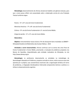 Metodologia: desenvolvimento de oficinas através do trabalho com gêneros textuais, para
que o aluno possa refletir com propriedade sobre a elaboração correta de uma Produção
Textual conforme segue:
Poema – 5º- e 6º- anos do Ensino Fundamental.
Memórias literárias – 7º- e 8º- anos do Ensino Fundamental.
Crônica – 9º- ano do Ensino Fundamental e 1º- ano do Ensino Médio.
Artigo de opinião – 2º- e 3º- anos do Ensino Médio.
Matemática:
Objetivo: instrumentalizar nossos alunos a fim de alcançarem bons resultados na OBMEP –
Olimpíada Brasileira de Matemática das Escolas Públicas - 2014
Atividades a serem desenvolvidas: oficinas contínuas com os alunos dos anos finais do
Ensino Fundamental e Ensino Médio, priorizando a resolução de problemas propostos nos
Bancos de Questões, disponibilizados pela entidade realizadora da Olimpíada, no site
http://www.obmep.org.br.
Metodologia: os professores desenvolverão as atividades na metodologia de
Aprendizagem Baseada em Problemas, proposta centrada no aluno, onde se procura que este
aprenda por si próprio; suas características essenciais são a organização temática em torno
de problemas, a integração interdisciplinar imbricando componentes teóricos e práticos e a
ênfase no desenvolvimento cognitivo.
 