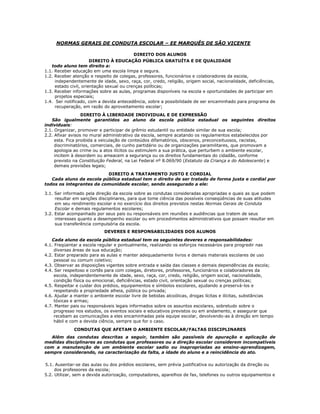 NORMAS GERAIS DE CONDUTA ESCOLAR – EE MARQUÊS DE SÃO VICENTE
DIREITO DOS ALUNOS
DIREITO À EDUCAÇÃO PÚBLICA GRATUÍTA E DE QUALIDADE
todo aluno tem direito a:
1.1. Receber educação em uma escola limpa e segura.
1.2. Receber atenção e respeito de colegas, professores, funcionários e colaboradores da escola,
independentemente de idade, sexo, raça, cor, credo, religião, origem social, nacionalidade, deficiências,
estado civil, orientação sexual ou crenças políticas;
1.3. Receber informações sobre as aulas, programas disponíveis na escola e oportunidades de participar em
projetos especiais;
1.4. Ser notificado, com a devida antecedência, sobre a possibilidade de ser encaminhado para programa de
recuperação, em razão do aproveitamento escolar;
DIREITO À LIBERDADE INDIVIDUAL E DE EXPRESSÃO
São igualmente garantidos ao aluno da escola pública estadual os seguintes direitos
individuais:
2.1. Organizar, promover e participar de grêmio estudantil ou entidade similar de sua escola;
2.2. Afixar avisos no mural administrativo da escola, sempre acatando os regulamentos estabelecidos por
esta. Fica proibida a veiculação de conteúdos difamatórios, obscenos, preconceituosos, racistas,
discriminatórios, comerciais, de cunho partidário ou de organizações paramilitares, que promovam a
apologia ao crime ou a atos ilícitos ou estimulem a sua prática, que perturbem o ambiente escolar,
incitem à desordem ou ameacem a segurança ou os direitos fundamentais do cidadão, conforme
previsto na Constituição Federal, na Lei Federal nº 8.069/90 (Estatuto da Criança e do Adolescente) e
demais previsões legais;
DIREITO A TRATAMENTO JUSTO E CORDIAL
Cada aluno da escola pública estadual tem o direito de ser tratado de forma justa e cordial por
todos os integrantes da comunidade escolar, sendo assegurado a ele:
3.1. Ser informado pela direção da escola sobre as condutas consideradas apropriadas e quais as que podem
resultar em sanções disciplinares, para que tome ciência das possíveis conseqüências de suas atitudes
em seu rendimento escolar e no exercício dos direitos previstos nestas Normas Gerais de Conduta
Escolar e demais regulamentos escolares;
3.2. Estar acompanhado por seus pais ou responsáveis em reuniões e audiências que tratem de seus
interesses quanto a desempenho escolar ou em procedimentos administrativos que possam resultar em
sua transferência compulsória da escola.
DEVERES E RESPONSABILIDADES DOS ALUNOS
Cada aluno da escola pública estadual tem os seguintes deveres e responsabilidades:
4.1. Freqüentar a escola regular e pontualmente, realizando os esforços necessários para progredir nas
diversas áreas de sua educação;
4.2. Estar preparado para as aulas e manter adequadamente livros e demais materiais escolares de uso
pessoal ou comum coletivo;
4.3. Observar as disposições vigentes sobre entrada e saída das classes e demais dependências da escola;
4.4. Ser respeitoso e cortês para com colegas, diretores, professores, funcionários e colaboradores da
escola, independentemente de idade, sexo, raça, cor, credo, religião, origem social, nacionalidade,
condição física ou emocional, deficiências, estado civil, orientação sexual ou crenças políticas;
4.5. Respeitar e cuidar dos prédios, equipamentos e símbolos escolares, ajudando a preservá-los e
respeitando a propriedade alheia, pública ou privada;
4.6. Ajudar a manter o ambiente escolar livre de bebidas alcoólicas, drogas lícitas e ilícitas, substâncias
tóxicas e armas;
4.7. Manter pais ou responsáveis legais informados sobre os assuntos escolares, sobretudo sobre o
progresso nos estudos, os eventos sociais e educativos previstos ou em andamento, e assegurar que
recebam as comunicações a eles encaminhadas pela equipe escolar, devolvendo-as à direção em tempo
hábil e com a devida ciência, sempre que for o caso.
CONDUTAS QUE AFETAM O AMBIENTE ESCOLAR/FALTAS DISCIPLINARES
Além das condutas descritas a seguir, também são passíveis de apuração e aplicação de
medidas disciplinares as condutas que professores ou a direção escolar considerem incompatíveis
com a manutenção de um ambiente escolar sadio ou inapropriadas ao ensino-aprendizagem,
sempre considerando, na caracterização da falta, a idade do aluno e a reincidência do ato.
5.1. Ausentar-se das aulas ou dos prédios escolares, sem prévia justificativa ou autorização da direção ou
dos professores da escola;
5.2. Utilizar, sem a devida autorização, computadores, aparelhos de fax, telefones ou outros equipamentos e
 