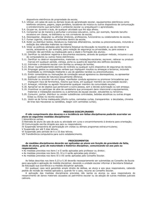 dispositivos eletrônicos de propriedade da escola;
5.3. Utilizar, em salas de aula ou demais locais de aprendizado escolar, equipamentos eletrônicos como
telefones celulares, pagers, jogos portáteis, tocadores de música ou outros dispositivos de comunicação
e entretenimento que perturbem o ambiente escolar ou prejudiquem o aprendizado;
5.4. Ocupar-se, durante a aula, de qualquer atividade que lhe seja alheia;
5.5. Comportar-se de maneira a perturbar o processo educativo, como, por exemplo, fazendo barulho
excessivo em classe, na biblioteca ou nos corredores da escola;
5.6. Desrespeitar, desacatar ou afrontar diretores, professores, funcionários ou colaboradores da escola;
5.7. Fumar cigarros, charutos ou cachimbos dentro da escola;
5.8. Exibir ou distribuir textos, literatura ou materiais difamatórios, racistas ou preconceituosos, incluindo a
exibição dos referidos materiais na internet;
5.9. Violar as políticas adotadas pela Secretaria Estadual da Educação no tocante ao uso da internet na
escola, acessando-a, por exemplo, para violação de segurança ou privacidade, ou para acesso a
conteúdo não permitido ou inadequado para a idade e formação dos alunos;
5.10. Danificar ou adulterar registros e documentos escolares, através de qualquer método, inclusive o uso
de computadores ou outros meios eletrônicos;
5.11. Danificar ou destruir equipamentos, materiais ou instalações escolares; escrever, rabiscar ou produzir
marcas em qualquer parede, vidraça, porta ou quadra de esportes dos edifícios escolares;
5.12. Intimidar o ambiente escolar com bomba ou ameaça de bomba;
5.13. Ativar injustificadamente alarmes de incêndio ou qualquer outro dispositivo de segurança da escola;
5.14. Empregar gestos ou expressões verbais que impliquem insultos ou ameaças a terceiros, incluindo
hostilidade ou intimidação mediante o uso de apelidos racistas ou preconceituosos;
5.15. Emitir comentários ou insinuações de conotação sexual agressiva ou desrespeitosa, ou apresentar
qualquer conduta de natureza sexualmente ofensiva;
5.16. Estimular ou envolver-se em brigas, manifestar conduta agressiva ou promover brincadeiras que
impliquem risco de ferimentos, mesmo que leves, em qualquer membro da comunidade escolar;
5.17. Ameaçar, intimidar ou agredir fisicamente qualquer membro da comunidade escolar;
5.18. Apropriar-se de objetos que pertencem a outra pessoa, sem a devida autorização ou sob ameaça;
5.19. Incentivar ou participar de atos de vandalismo que provoquem dano intencional a equipamentos,
materiais e instalações escolares ou a pertences da equipe escolar, estudantes ou terceiros;
5.20. Consumir, portar, distribuir ou vender substâncias controladas, bebidas alcoólicas ou outras drogas
lícitas ou ilícitas no recinto escolar;
5.21. Vestir-se de forma inadequada (shorts curtos, camisetas curtas, transparentes e decotadas, chinelos
de tiras tipo Havaianas ou sandálias, leagin com camisetas curtas).
MEDIDAS DISCIPLINARES
O não cumprimento dos deveres e a incidência em faltas disciplinares poderão acarretar ao
aluno as seguintes medidas disciplinares:
I Advertência verbal;
II Retirada do aluno de sala de aula ou atividade em curso e encaminhamento à diretoria para orientação;
III Comunicação escrita dirigida aos pais ou responsáveis;
IV Suspensão temporária de participação em visitas ou demais programas extracurriculares;
V Suspensão por até 5 dias letivos;
VI Suspensão pelo período de 6 a 10 dias letivos;
VII Transferência compulsória para outro estabelecimento.
PROCEDIMENTOS
As medidas disciplinares deverão ser aplicadas ao aluno em função da gravidade da falta,
idade do aluno, grau de maturidade e histórico disciplinar, comunicando-se aos pais ou
responsáveis.
• As medidas previstas nos itens I e II serão aplicadas pelo professor ou diretor;
• As medidas previstas nos itens III, IV e V serão aplicadas pelo diretor;
• As medidas previstas nos itens VI e VII serão aplicadas pelo Conselho Escolar.
As faltas descritas nos itens 5.23 a 5.30 deverão necessariamente ser submetidas ao Conselho de Escola
para apuração e aplicação de medida disciplinar, devendo a unidade escolar informar à Secretaria Estadual
da Educação sua ocorrência e a medida disciplinar aplicada.
Em qualquer caso será garantido amplo direito de defesa, ao aluno e aos seus responsáveis, cabendo
pedido de revisão da medida aplicada e, quando for o caso, recurso ao Conselho Escolar.
A aplicação das medidas disciplinares previstas não isenta os alunos ou seus responsáveis do
ressarcimento de danos materiais causados ao patrimônio escolar ou da adoção de outras medidas judiciais
cabíveis.
 