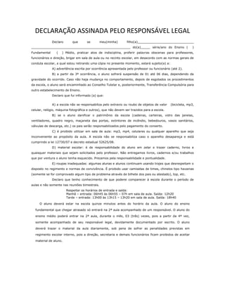 DECLARAÇÃO ASSINADA PELO RESPONSÁVEL LEGAL
Declaro que se meu(minha) filho(a)______________________________
_____________________________________________________ do(a)_____ série/ano do Ensino ( )
Fundamental ( ) Médio, praticar atos de indisciplina, proferir palavras obscenas para professores,
funcionários e direção, brigar em sala de aula ou no recinto escolar, em desacordo com as normas gerais de
conduta escolar, a qual estou retirando uma cópia no presente momento, estará sujeito(a) a:
A) advertência escrita por ocorrência apresentada pelo professor ou funcionário (até 2).
B) a partir da 3ª ocorrência, o aluno sofrerá suspensão de 01 até 06 dias, dependendo da
gravidade do ocorrido. Caso não haja mudança no comportamento, depois de esgotados os procedimentos
da escola, o aluno será encaminhado ao Conselho Tutelar e, posteriormente, Transferência Compulsória para
outro estabelecimento de Ensino.
Declaro que fui informado (a) que:
A) a escola não se responsabiliza pelo extravio ou roubo de objetos de valor (bicicleta, mp3,
celular, relógio, máquina fotográfica e outros), que não devem ser trazidos para a escola.
B) se o aluno danificar o patrimônio da escola (cadeiras, carteiras, vidro das janelas,
ventiladores, quadro negro, maçaneta das portas, extintores de incêndio, bebedouros, vasos sanitários,
válvulas de descarga, etc.) os pais serão responsabilizados pelo pagamento do conserto.
C) é proibido utilizar em sala de aula: mp3, mp4, celulares ou qualquer aparelho que seja
inconveniente ao propósito da aula. A escola não se responsabiliza caso o aparelho desapareça e está
cumprindo a lei 12730/07 e decreto estadual 52625/08.
D) material escolar: é de responsabilidade do aluno em zelar e trazer caderno, livros e
quaisquer materiais que sejam solicitados pelo professor. Não entregamos livros, cadernos e/ou trabalhos
que por ventura o aluno tenha esquecido. Prezamos pela responsabilidade e pontualidade.
E) roupas inadequadas: algumas alunas e alunos continuam usando trajes que desrespeitam o
disposto no regimento e normas de convivência. É proibido usar camisetas de times, chinelos tipo havainas
(somente se for comprovado algum tipo de problema através de bilhete dos pais ou atestado), top, etc.
Declaro que tenho conhecimento de que poderei comparecer à escola durante o período de
aulas e não somente nas reuniões bimestrais.
Respeitar os horários de entrada e saída:
Manhã – entrada: 06h45 às 06h55 – 07h em sala de aula. Saída: 12h20
Tarde – entrada: 13h00 às 13h15 – 13h20 em sala de aula. Saída: 18h40
O aluno deverá estar na escola quinze minutos antes do horário da aula. O aluno do ensino
fundamental que chegar atrasado só entrará na 2ª aula acompanhado de um responsável. O aluno do
ensino médio poderá entrar na 2ª aula, durante o mês, 03 (três) vezes, pois a partir da 4ª vez,
somente acompanhado de seu responsável legal, devidamente documentado por escrito. O aluno
deverá trazer o material da aula diariamente, sob pena de sofrer as penalidades previstas em
regimento escolar interno, pois a direção, secretaria e demais funcionários ficam proibidos de aceitar
material de aluno.
 