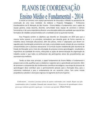 A escola se constitui num espaço permanente de discussão e reflexão na perspectiva de
construção de uma nova realidade. Ao elaborar a Proposta Pedagógica – Professores
Coordenadores da EE Marquês de São Vicente – Ensino Médio e Fundamental, com o apoio da
equipe gestora, corpo docente, discente, comunidade local, equipe de secretaria e demais
funcionários, é de suma importância oferecer uma educação pública de qualidade que seja de fato
formadora de cidadãos comprometidos com a realidade social na qual está inserido.
Essa Proposta contém os objetivos que deverão ser alcançados em 2014 para que a
mesma tenha sucesso e os princípios norteadores que deverão guiar de forma coerente os
trabalhos dessa instituição educacional, além dos planos, metas e subprojetos que devem ser
seguidos pela Coordenação juntamente com toda a comunidade escolar através de seus membros
comprometidos com o processo educacional. O Currículo Escolar estabelecido pela Secretaria de
Estado da Educação será o meio de articulação do processo ensino-aprendizagem, ressaltando a
importância da qualidade de ensino, reforçando as ações de democratização da organização do
trabalho escolar e que todos os profissionais são participantes ativos dos procedimentos que
acarretam essa melhoria.
Tendo na base esse princípio, o papel fundamental do Ensino Médio e Fundamental é
preparar para a vida, qualificar para a cidadania e capacitar para o aprendizado permanente. Além
de promover a compreensão dos fundamentos científicos-tecnológicos, essa etapa do processo de
aprendizagem deve contribuir para o aprimoramento pessoal, para a formação ética, para a
autonomia intelectual e para o embasamento de um raciocínio crítico. Tem como missão
propedêutica subsidiar o aluno para ingresso no segmento do Ensino Superior.
Conhecimento ... necessita a presença curiosa de sujeitos confrontados com o mundo. Requer sua ação
transformadora sobre a realidade. Demanda uma constante busca ... No processo de aprendizagem a única
pessoa que realmente aprende é aquela que... re-inventa o que aprende. (Paulo Freire)
 